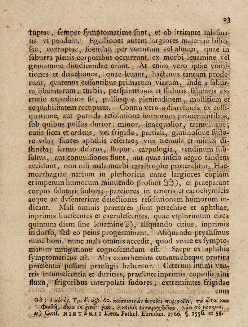 ftiptae, fefnper fymptomaticaefunt, et ab irritante miafma- tis vi pendent. Egertiones autem largiores materiae bilio- fa£, corruptae, foetidae, per vomitum vel aluum, quae in faburra plenis corporibus occurrunt ex morbi leuamine vel grauamine diiudicandae erunt. At enim vero ipfae vomi¬ tiones et deiecliones, quae leuant, hactenus tantum prode¬ runt, quatenus ceilantibus primarum viarum, inde a fabur- ra liberatarum, turbis,, perfpirationis et fadoris falittaris ex- cretio expeditior fit, pulfusque plenitudinem, mollitiem et aequabilitatem recuperat* Contra vero a diarrhoeis ex colli- quatione, aut putrida refolutione humorum prouenientibus, fub quibus pulfus durior, minor, inaequalior, tremulustie; cutis ficca et ardens, vel frigido, partiali, glutinofoue nido¬ re vda j fauces aphthis refertae 3 vox tremula et minus’ di- ftinfta; fermo delirus, ftupor, carpologia, tendinum fub- fultus, aut canuuifjones fiunt, aut quae infcio aegro tandem accidunt, non nili mala morbi cataftrophe portenditur* Hae¬ morrhagiae narium in piethoricis natae largiores copiam et impetum humorum minuendo profunt &3r), et praeparant corpus falutari fudori; parciores in teneris et cacochymicis aeque ac dyfentericae deiecliones refolutionem humorum in¬ dicant. Mali ominis praeterea funt petechiae et aphthae, inprimis liuefcentes et caerulefcentes, quae vtplnrimum cirCa quintum diem fine leuamine i/), aliquando citius, inprimis in dorfo, fed eo peius progerminant. ~ Aliquando ptyalifmus nunc boni, nunc mali ominis accedit, quod vnice exfympto- matum mitigatione cognofcendum efh Saepe ex aphthis fymptomaticus eft. Alia exanthemata cutanea absque pruritu praefentia peffimi praeiagii habentur. Ceterum infimi ven¬ tris intumefcentia et durities, praefente inprimis copiofo altii fluxu, frigoribus interpolati fiidores, extremitates frigidae cum 6 OCVTCg. . U0. 60. OXGGOIGIV «V ivTOltfl TTVgeTOt&i5 TOC Ktt- ex fmZv fuev, »J xoihfy ixretfro , #0 t 2 & r 1 £lem, Pathol. Ebrodun. 1766. §. 1556. e* 5S*