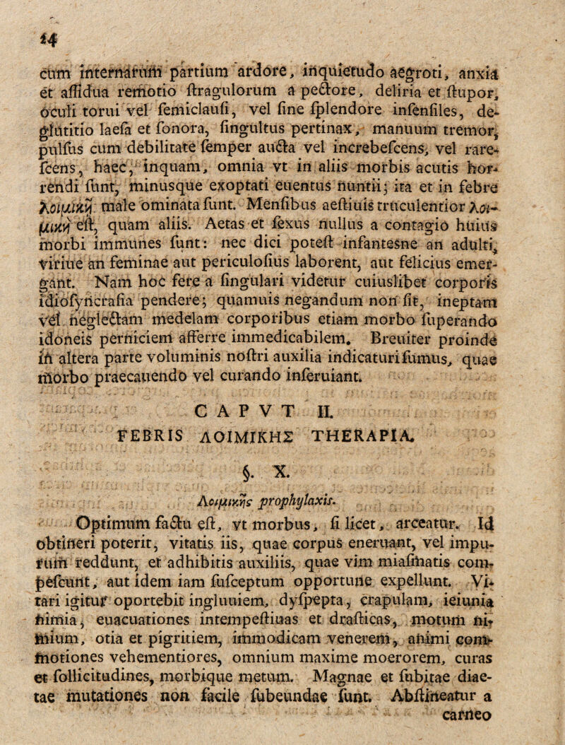 ctim internarum partium ardore, inquietudo aegroti, anxia et afildua remotio ftragulorum ape&ore, deliria et ftupor, oculi tomi vel femiclaufi, vel fine fplendore infenfiles, de¬ glutitio laefa et fonora, fingultus pertinax , manuum tremor, pulfus cum debilitate femper au&a vel increbefcens, vel rare- fcens5 haec, inquam, omnia vt in aliis morbis acutis hor¬ rendi funt, minusque exoptati euentus nuntii; ita et in febre KoifJLlfcty: male ominata funt. Menfibus aeftiuis truculentior (juavj eli, quam aliis. Aetas et lexus nullus a contagio huius morbi immunes funt : nec dici poteft infantesne an adulti^ viritie an feminae aut periculofius laborent, aut felicius emer¬ gant. Nam hoc fere a lingulari videtur cuiuslibet corporis idiofyncrafia pendere; quamuis negandum non fit, ineptam vd negleftam medelam corporibus etiam morbo fuperando idoneis perniciem afferre immedicabilem. Breuiter proinde Ih altera parte voluminis noftri auxilia indicaturifumus, quae rhorbo praecanendo vel curando inleruiant. . - , . ' ’ • - C A P V T II. FEBRIS AOIMIKHZ THERAPIA, §. X AcifXiy^s prophy taxis. Optimum faSu eft, yt morbus, fi licet, arceatur. Id obtineri poterit, vitatis iis, quae corpus eneruant, vel impu¬ rum reddunt, et adhibitis auxiliis, quae vim miafiiiatis coni, jpefcurtt, aut idem iam fufceptum opportune expellunt. Vi* tari igitur oportebit ingluuiem, dylpepta, crapulam, ieiunia nimia, euacuationes intempefliuas et drafticas, motum ni* tnium, otia et pigritiem, immodicam venerem , animi eont* fnotiones vehementiores, omnium maxime moerorem, curas et follicitudines, morbique metum. Magnae et fubitae diae¬ tae mutationes non facile fubeundae funt. AblUneatur a carneo