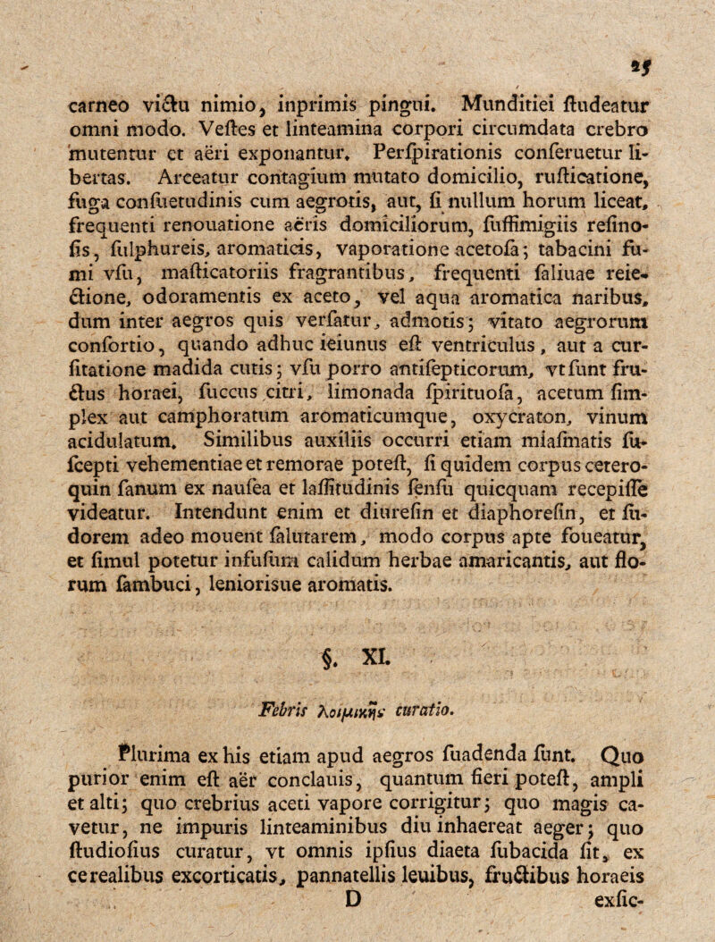 carneo vi£hi nimio, inprimis pingui. Munditiei ftudeatitr omni modo. Veftes et linteamina corpori circumdata crebro mutentur et aeri exponantur. Perfpirationis conferuetur Ii- bertas. Arceatur contagium mutato domicilio, rufticatione, fuga confuetudinis cum aegrotis, aut, fi nullum horum liceat, frequenti renouatione aeris domiciliorum, fuffimigiis refino- fis, fulphureis, aromaticis, vaporatione acetofa; tabacini fu¬ mi vfu, mafticatoriis fragrantibus, frequenti faliuae reie- clione, odoramentis ex aceto, vel aqua aromatica naribus, dum inter aegros quis verfatur, admotis ; vitato aegrorum confortio, quando adhuc ieiunus efl: ventriculus , aut a cur- fitatione madida cutis; vfu porro antifepticorum, vtfunt fru- ftus horaei, fuccns citri, limonada fpirituofa, acetum fim- plex aut camphoratum aromaticumque, oxycraton, vinum acidulatum. Similibus auxiliis occurri etiam miafmatis fu- fcepti vehementiae et remorae poteft, fi quidem corpus cetero- quin fanum ex naufea et laflitudinis lenfti quicquam recepifle videatur. Intendunt enim et diurefin et diaphorefin, et fu- dorem adeo mouent falurarem, modo corpus apte foueatur, et fimul potetur infufiim calidum herbae amaricantis, aut flo¬ rum fambuci, leniorisue aromatis. §. XI. Febris Koifjuw^i' curatio. Plurima ex his etiam apud aegros fuadenda funt. Quo purior enim efl: aer conclauis, quantum fieri poteft, ampli et alti; quo crebrius aceti vapore corrigitur; quo magis ca¬ vetur, ne impuris linteaminibus diu inhaereat aeger; quo ftudiofius curatur, vt omnis ipfius diaeta fubacida fit* ex cerealibus excorticatis, pannatellis leuibus, fru&ibus horaeis D exfic-