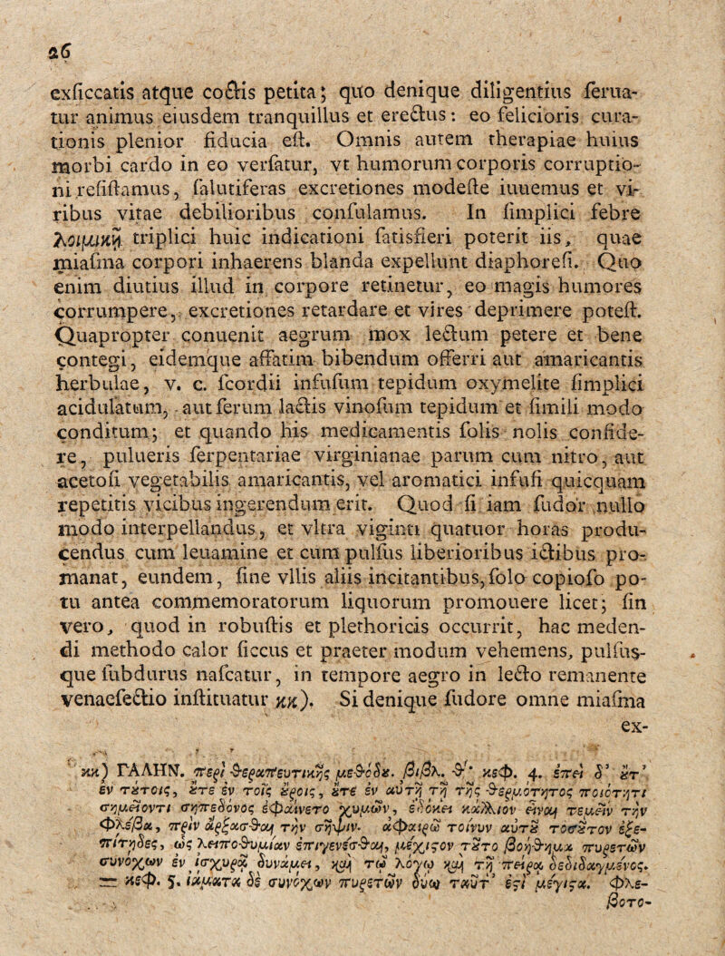 exficcatis atque co$is petita; quo denique diligentius ferita¬ tur animus eiusdem tranquillus et ere&us: eo felicioris cura¬ tionis plenior fiducia eft. Omnis autem therapiae huius morbi cardo in eo verfatur, vt humorum corporis corruptio¬ ni. re(iftamus 5 falutiferas excretiones modefle iuuemus et vi¬ ribus vitae debilioribus confidamus. In fimplici febre hoiyuity. triplici huic indicationi fatisfieri poterit iis, quae rniafma corpori inhaerens blanda expellunt diaphorefi. Quo enim diutius illud in corpore retinetur, eo magis humores corrumpere5 excretiones retardare et vires'deprimere poteft. Quapropter conuenit aegrum mox leflum petere et bene contegi, eidemque affatim bibendum offerri aut amaricantis herbulae, v. c. fcordii infufum tepidum oxymelite fimplici acidulatum, aut ferum laciis vinofum tepidum et fimili modo conditum; et quando his medicamentis falis nolis confide¬ re , pulueris ferpentariae virginianae parum cum nitro, aut acetofi vegetabilis amaricantis, vel aromatici infufi quicquam repetitis vicibus ingerendum erit. Quod fi iam fu dor nullo modo interpellandus, et vitra viginti quatuor horas produ¬ cendus cum leiiamine et cumpulfus liberioribus i£tibus pro- manat, eundem, fine vilis aliis incitantibus,folo copiofo po¬ tu antea commemoratorum liquorum promonere licet; fin vero, quod in robuftis et plethoricis occurrit, hac meden¬ di methodo calor ficcus et praeter modum vehemens, pulfu$- que fubdurus nafcatur, in tempore aegro in lefto remanente venaefe&io inftituatur %%), Si denique fudore omne rniafma ex- mt) rAAHN. ftsgi /ub-SoSu. J2if3x. -9^ 4. STTftl $ ’ 1 sv tzstqk;, zre iv rolq srtf iv ccvryj r/j -S-^p.oTyjToq Troior^rt crrjy.eiovTt (TyjTreSovoq iQoUvero vupr, iSouei ax^iov £ivou\ reueiv rjv <t>Xs'/3u, tt^Iv t/jv cr^ipiv- u<pxi£& rotvuv ocurS tqcxtgv g£e- irirpSsq, u>q XentoS-u/ixiotv i7Tiyevs<T&cq, txtq fioy&yiuz 7rugsrwv <ruvo%wv iv Jfrxugu Suvapei, ^ tw Xovm ^ Tjf-Tra^as bshSacypsvcq. xs$>. 5. iijiKT# 3£ (ruvoxw ttupstuv om £?! aeytzx. <p\e- &CTC-