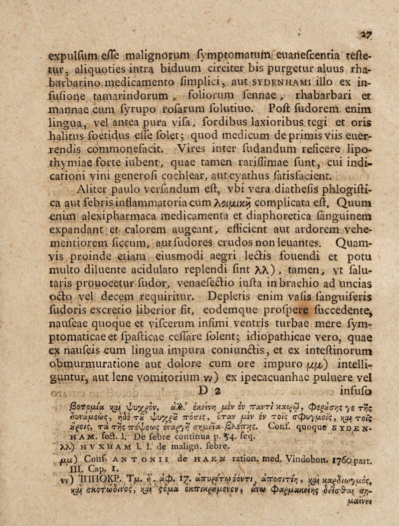 expulfum eiTe malignorum fymptomatum euanefcentia refle¬ tur r aliquoties intra biduum circiter bis purgetur aluus rha- barbarino medicamento fimplici, aut sydenhami illo ex in- fufione tamarindorum , foliorum fennae, rhabarbari et mannae cum fyrupo rofarum folutiuo. Pofl: fudorem enim lingua, vel antea pura vifa, fordibus laxioribus tegi et oris halitus foetidus eife folet; quod medicum de primis viis euer- rendis commonefacit. Vires inter fudandum reficere lipo- thymiae forte iubent, quae tamen rariflimae funt, cui indi¬ cationi vini generofi cochlear, autcyathus fatisfaeient. Aliter paulo verfandum eft5 vbi vera diathefis phlogifli- ca aut febris inflammatoria eum Xol(juk% complicata eft. Quum enim alexipharmaca medicamenta et diaphoretica fiuxguinetn expandant et calorem augeant, efficient aut ardorem vehe- mentiorem ficcum, autfudores crudos non leuantes. Quam¬ vis proinde etiam eiusmodi aegri ledis fouendi et potu multo diluente acidulato replendi fint hh), tamen, vt falu- taris prouocetur fudor, venaefedio iufta in brachio ad uncias odo vel decem requiritur. Depletis enim vafis fanguiferis fudoris excretio liberior fit, eodemque profpere fuccedente, naufeae quoque et vifcernm infimi ventris turbae mere fym- ptomaticae et fpafticae cefiare folent; idiopathicae vero, quae ex naufeis cum lingua impura coniundis, et ex inteftinorum obmurmuratione aut dolore cum ore impuro intelli- g-untur, aut lene vomitorium vv) ex ipecacuanhae puluere vel D 2 infufo (BoToyAoc ot/ks? ixeivy yev iv rfxvT/ xccww, yg rr^ Suvctysteq, \pu%gx Trcariq, orotv ysv sv rotq <r<pvyym<;3 yyjf to% zgcis, ra T>fa Tr&psw; evtcgyyj ayyetx fiXsTr/iq» Conf. quoque s yd e n- h am. fe£t. 1. De febre continua p. 54. feq. XX) hvxham 1. 1. de malign, febre. jua) Conf. Antonii de haen ratioii. med, Vindobon. 1766part Iit Cap, I, w) dnriOKP. Ty. 6. U(p. I£. unvgsTWiovTt f UTCociri^, ^ xccgSiuyyct;, (jHOtwSivo;, ^ $cy,ot, smrwgxyevcv> (pocgyaxvys jw-S-oy. <rrr ywm