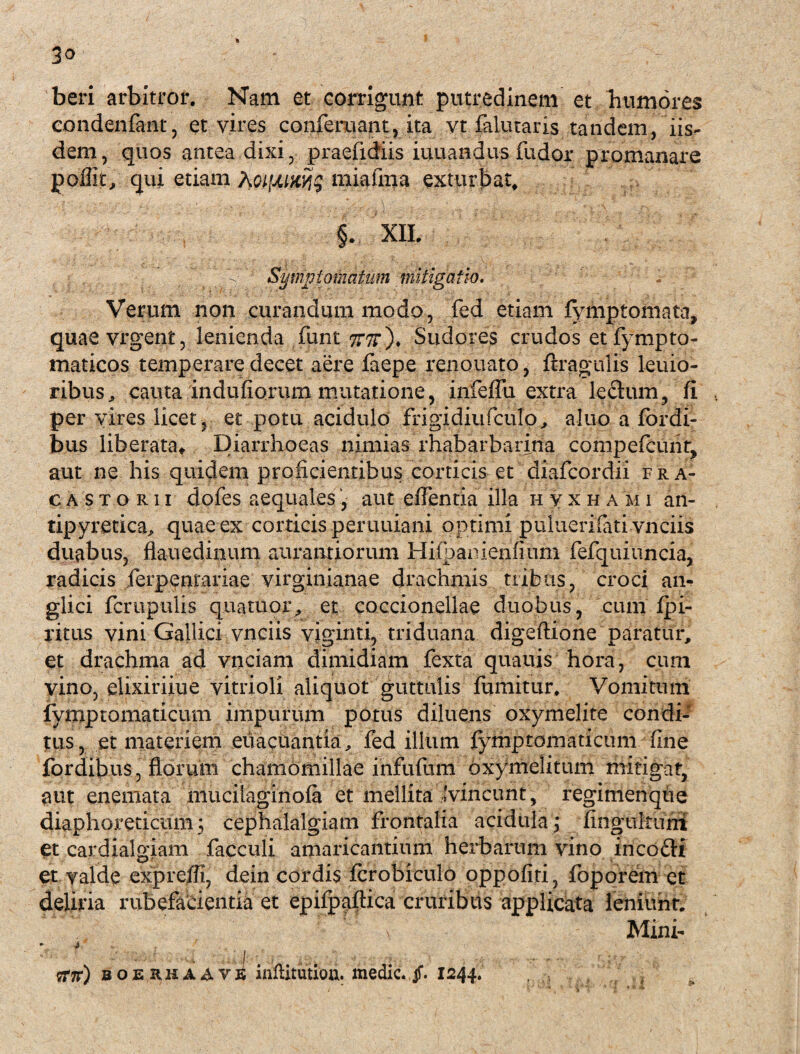 3o beri arbitror. Nam et corrigunt putredinem et Tiumores condenfant, et vires conferuant, ita vt falutaris tandem, iis¬ dem, quos antea dixi, praefidiis iuuandus fudor promanare poffit, qui etiam miafma exturbat, §. XII.  V: Symptomatum mitigatio. . Verum non curandum modo, fed etiam fymptomata, quaevrgent, lenienda furit 7T7t')* Sudores crudos etfympto- maticos temperare decet aere faepe renouato, ftraguiis leuio- ribus, cauta indufiorum mutatione, infelFu extra ledum, fi per vires licet ? et potu acidulo frigidiufculo, aluo a fordi- bus liberata» Diarrhoeas nimias rhabarbarina compefcunt, aut ne his quidem proficientibus corticis et diafcordii fra* c a s t o r i i dofes aequales, aut clTentia illa hyxha m i an- tipyretica, quae ex corticis peruuiani optimi puluerilati vnciis duabus, flauedinum aurantiorum Hifbanienfium fefquiuncia, radicis ferpentariae virginianae drachmis tribus, croci an- glici fcrupulis quatuor,, et coccionellae duobus, cum Ipi- ritus vini Gallici vnciis viginti, triduana digeftione paratur, et drachma ad vnciam dimidiam fexta quauis hora, cum vino, elixiriiue vitrioli aliquot guttulis fumitur. Vomitum lymptomaticum impurum potus diluens oxymelite condi¬ tus, et materiem euacuantia, fed illum lymptomaticum fine fordibus, florum chamomillae infufum oxymelitum mitigat, tmt enemata mucilaginola et mellita (vincunt, regimenqtie diaphoreticum; cephalalgiam frontalia acidula; fingultuni Ct cardialgiam facculi amaricantium herbarum vino incofti et valde exprefli, dein cordis Icrobiculo oppofiri, foporem et deliria rubefarientik et ephpaftica cruribus applicata leniunt. ' > Mini- • i . ^ ?T7r) boerh a A v^ infiitution. medie, jf. 1244.
