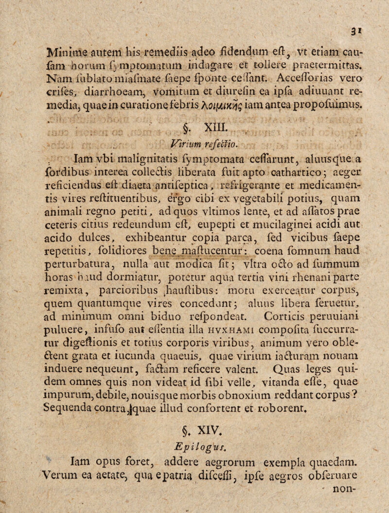 3* Minime autem his remediis adeo fidendum eft, vt etiam cau- fam horum fimptoimtum indagare et tollere praetermittas. Nam fiublato miafinate faepe fiponte cedant. Acceflprias vero crifes, diarrhoeam, vomitum et diurefin ea ipfia adiuuant re¬ media, quae in curatione febris AoifJUKqg iam antea propofuimus. ; §. xiil Virium refetfio. Iam vbi malignitatis fymptornata deflarunt, aluusque a fordibus interea colle£lis liberata fuit apto eathartico; aeger reficiendus efl: diaeta antifeptica , refrigerante et medicamen¬ tis vires reflituentibus, eVgo cibi ex vegetabili potius, quam animali regno petiti, ad quos vltimos lente, et ad aflatosprae ceteris citius redeundum efl, eupepti et mucilaginei acidi aut acido dulces, exhibeantur copia parca, fed vicibus faepe repetitis, folidiores bene maftucentur : coena fomnum haud perturbatura, nulla aut modica fit; vitra octo ad fummum horas haud dormiatur, potetur aqua tertia vini rhenani parte remixta, parcioribus ^hauflibus: motu exerceatur corpus, quem quantumque vires concedunt; aluus libera feritetur, ad minimum omni biduo refpondeat. Corticis peruuiani puluere, infido aui edentia illa hvxhami compofita fuccurra- tur digeflionis et totius corporis viribus, animum vero oble- ftent grata et ineunda quaeuis, quae virium iafturam nonam induere nequeunt, fadlam reficere valent. Quas leges qui¬ dem omnes quis non videat id fibi velle, vitanda ede, quae impurum, debile, nouisque morbis obnoxium reddant corpus ? Sequenda contra,fquae illud confortent et roborent* §. XIV. Ep i l og u f, Iam opus foret, addere aegrorum exempla quaedam. Verum ea aetate, qua e patria difcefii, ipfe aegros obfemare ' non-