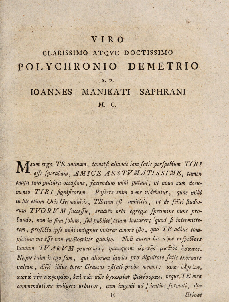 VIRO CLARISSIMO ATQVE DOCTISSIMO POLYCHRONIO DEMETRIO S. T). IO ANNES MANI K ATI SAPHRANI M. C. Meum erga TE animum, i amet fi aliunde iam fatis perfpe&um T1BI ejfe fperabam, AMICE AES T IAM A TTS S IME, tamen enata tam pulchra occajione, faciendum mihi putaui, vt nono eum docu¬ mento TIBI fgnificarem. Fofcere enim a me videbatur, quae mihi in his etiam Oris Germanicis9 TE cum ef amicitia, vt de felici /ludio¬ rum TVORVMfuccejfu5 erudito orbi egregio fpecimine nunc pro¬ bando , non in f nufolum, fedpublice \ etiam laetarer; \quod fi intermitte¬ remj profe&o ipfe mihi indignus viderer amore ifo, quo TE adhuc com¬ plexum me ejfe non mediocriter gaudeo. 2Vo/i autem hic a\me exfpeffiare laudum TVARNM' praeconia f quanquam ocqerqs p,i<j§os sttcuvo?. Neque enim is ego fum, qui aliorum laudes pro dignitate fatis exornare / valeam, z//zW inter Graecos vfitati probe memor: zvcov v^euoQV, Kurcc rriv 7toc^cip.loc\/^ l7si roov crwv iyaooploov <pctvr](so}Acu, neque, TE mea commendatione indigere arbitror } rwm ingenii ad f dentias formati, <fo- E Urinae