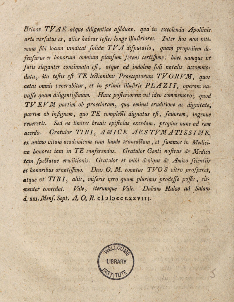 Urinae TVAE atque diligentiae affiduae, qua in excolenda *'Apollinis arte verfatus es, alios habeas teftes longe illuflriores. Inter hos non ulti¬ mum fibi locum vindicat folida TVA difputatio, quam propediem de- fenfurus es bonorum omnium ptaufum ferens certiffime: haec namque vt fatis eleganter concinnata efl, atque ad indolem /oli natalis accommo¬ data y ita teftis efl TE lectionibus 'Praeceptorum TVORVM, quos aetas omnis venerabitur, et in primis illuftris PL A Z //, operam na- vajfe quam diligentiffivmam. Hunc pojleriorem vel ideo commemoro, quod TV E VM partim ob praeclaram, qua eminet eruditione ac dignitate, partim ob infgnem, quo TE complebit i dignatus efi, fauorem, ingenue renereris. Sed ne limites breuis epiftolae excedam, propius nunc ad rem accedo. Gratulor TIBI, AMICE AES TVMATISSIME, ex animo vitam academicam cum laude transabi ara, et fummos in Medici¬ na honores iam in TE conferendos. Gratulor Genti nofrae de Medico tam fpeblatae eruditionis. Gratulor et mihi denique de Amico fcientiir et honoribus ornatiffimo. Deus O. M. conatus TVO S vitro profperet, atque vt TIBI? aliis, miferis vero quam plurimis prodejfe poffis, cle¬ menter concedat. iterumque Vale. Dabam Holae ad Salam da xxhMenf.Sept. A, 0, R. clp!jcclxxviii.