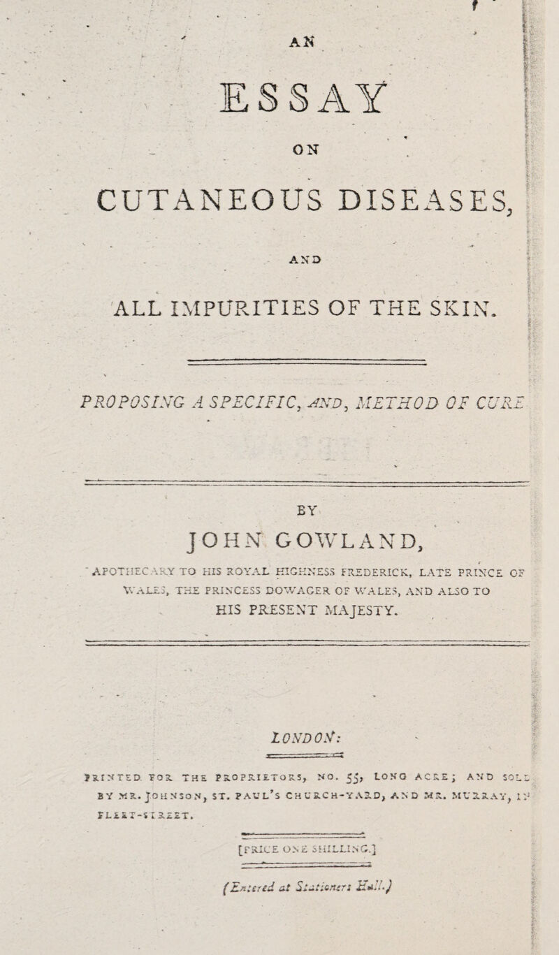 CUTANEOUS DISEASES, AND ALL IMPURITIES OF THE SKIN. ■ h PROPOSING A SPECIFIC, HND, METHOD- OE CUI r n r EY JOHN G OWL AND, APOTHEC ARY TO PIIS ROYAL HIGHNESS FREDERICK, LATE PRINCE 01 WALES, THE PRINCESS DOWAGER OF WALES, AND ALSO TO HIS PRESENT MAJESTY. LONDON: m^UD. TOR THE PROPRIETORS, NO. JJ, LONG ACRE; AND SOLE by mr. Johnson, st, ?avl’s church-yard, and ms, Murray, n* FLEEX-SIREET. [PRICE ONE SHILLING.] ■5 (Entered at Stationer: HE!*} ' -• ! ,,'S
