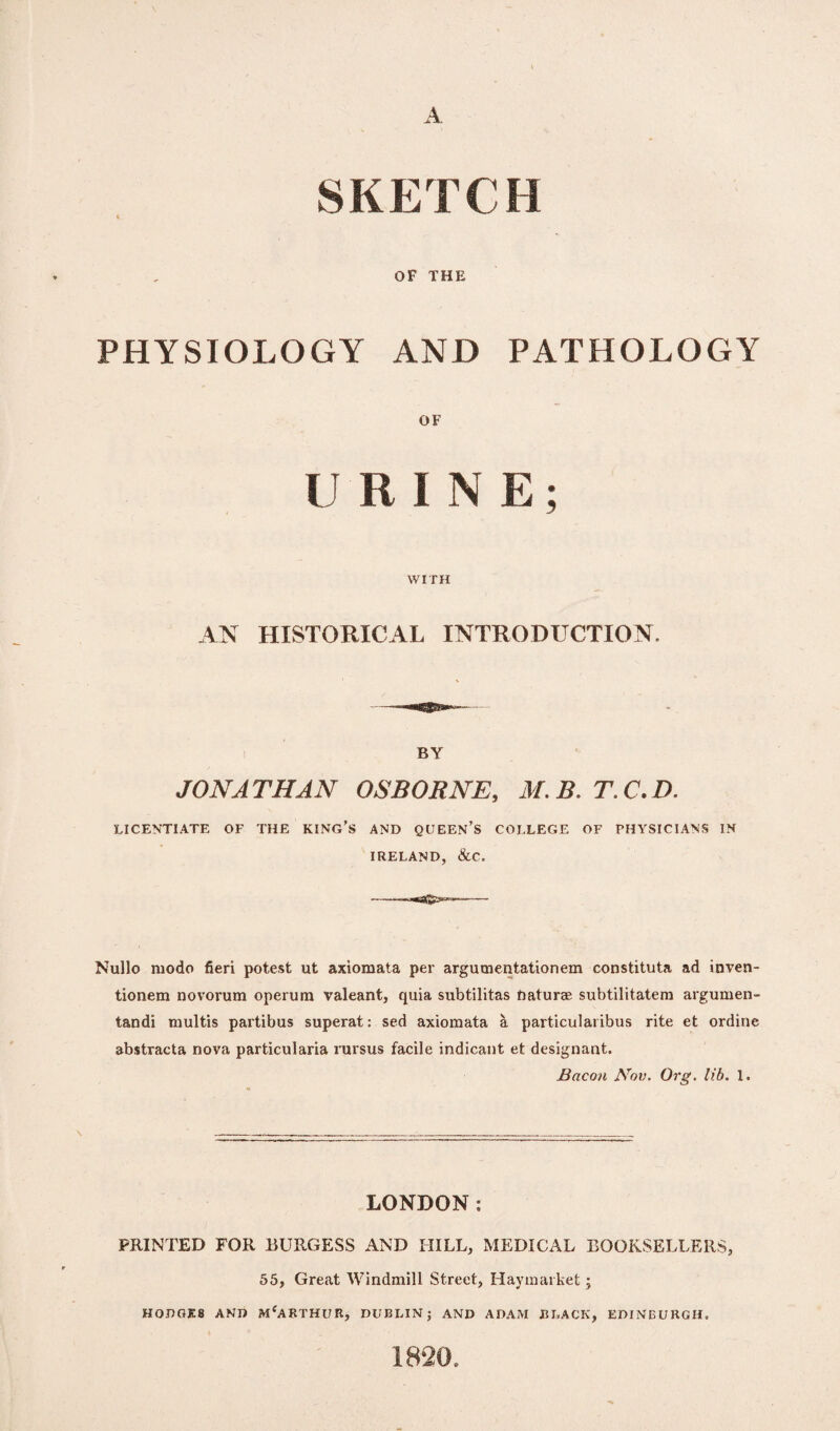 SKETCH OF THE PHYSIOLOGY AND PATHOLOGY OF URINE; WITH AN HISTORICAL INTRODUCTION. BY JONATHAN OSBORNE, M.B.T.C.D. LICENTIATE OF THE KING’S AND QUEEN’S COLLEGE OF PHYSICIANS IN IRELAND, &C. Nullo mode fieri potest ut axiomata per argumentationem constituta ad inven- tionem novorum operum valeant, quia subtilitas naturae subtilitatera argumen- tandi multis partibus superat: sed axiomata a particularibus rite et ordirie abstracta nova particularia rursus facile indicant et designant. Bacon Nov. Org. lib. 1. LONDON: PRINTED FOR BURGESS AND HILL, MEDICAL BOOKSELLERS, 55, Great Windmill Street, Haymarket; HOBOES AMD MfARTHUR, DUBLIN; AND ADAM BLACK, EDINBURGH. 1820.