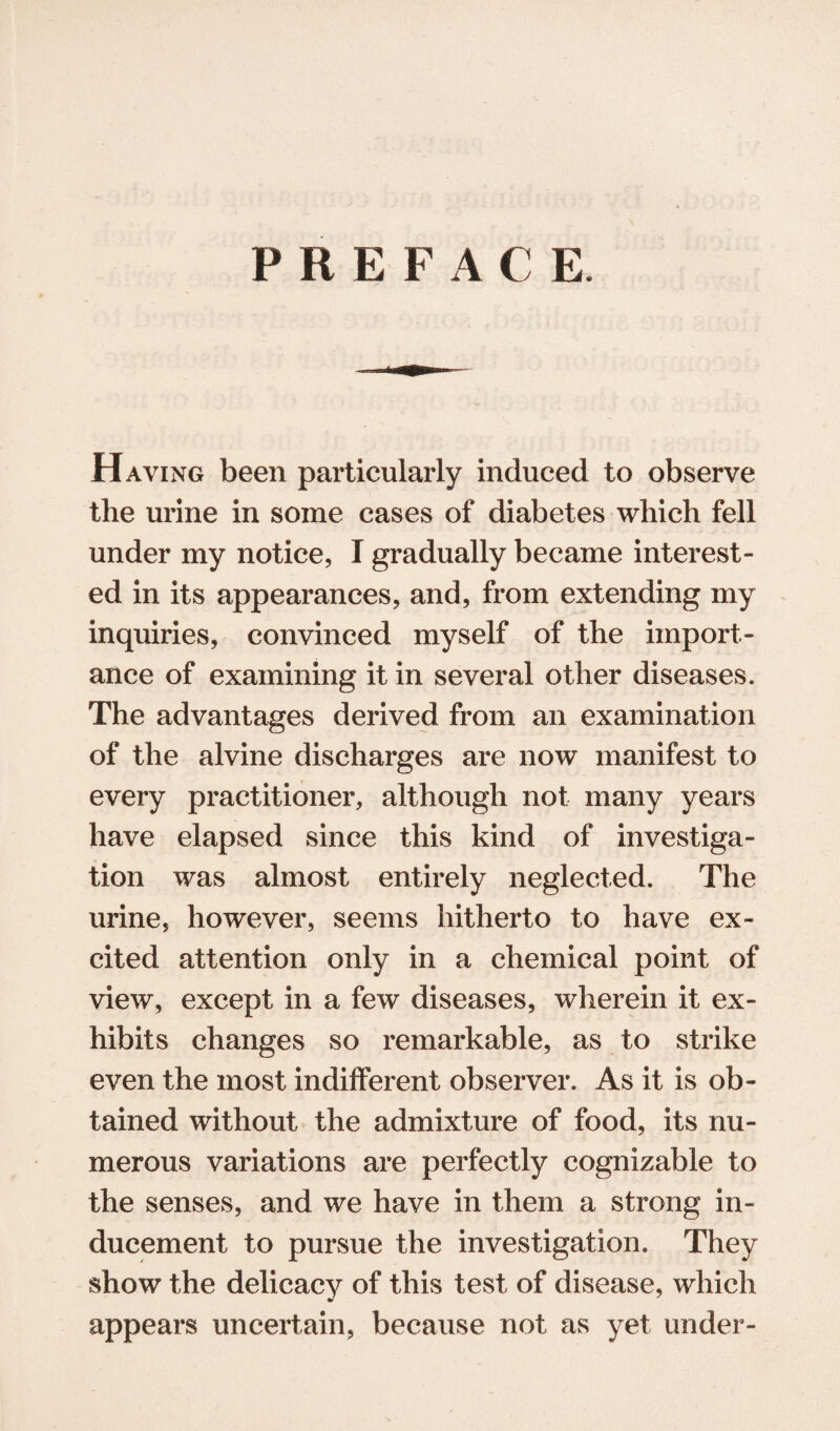 PREFACE Having been particularly induced to observe the urine in some cases of diabetes which fell under my notice, I gradually became interest¬ ed in its appearances, and, from extending my inquiries, convinced myself of the import¬ ance of examining it in several other diseases. The advantages derived from an examination of the alvine discharges are now manifest to every practitioner, although not many years have elapsed since this kind of investiga¬ tion was almost entirely neglected. The urine, however, seems hitherto to have ex¬ cited attention only in a chemical point of view, except in a few diseases, wherein it ex¬ hibits changes so remarkable, as to strike even the most indifferent observer. As it is ob¬ tained without the admixture of food, its nu¬ merous variations are perfectly cognizable to the senses, and we have in them a strong in¬ ducement to pursue the investigation. They show the delicacy of this test of disease, which appears uncertain, because not as yet under-