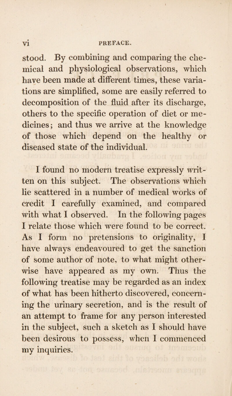 { vi preface. stood. By combining and comparing the che¬ mical and physiological observations, which have been made at different times, these varia¬ tions are simplified, some are easily referred to decomposition of the fluid after its discharge, others to the specific operation of diet or me¬ dicines ; and thus we arrive at the knowledge of those which depend on the healthy or diseased state of the individual. I found no modern treatise expressly writ¬ ten on this subject. The observations which lie scattered in a number of medical works of credit I carefully examined, and compared with what I observed. In the following pages I relate those which were found to be correct. As I form no pretensions to originality, I have always endeavoured to get the sanction of some author of note, to what might other¬ wise have appeared as my own. Thus the following treatise may be regarded as an index of what has been hitherto discovered, concern¬ ing the urinary secretion, and is the result of an attempt to frame for any person interested in the subject, such a sketch as I should have been desirous to possess, when I commenced my inquiries.