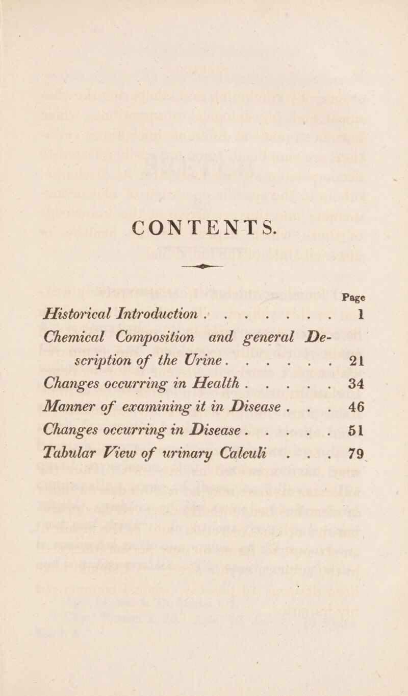 CONTENTS. Historical Introduction ...... Chemical Composition and general De¬ scription of the Urine. Changes occurring in Health . . Manner of examining it in Disease . Changes occurring in Disease . Tabular View of urinary Calculi . . Page i 21 34 48 51 79