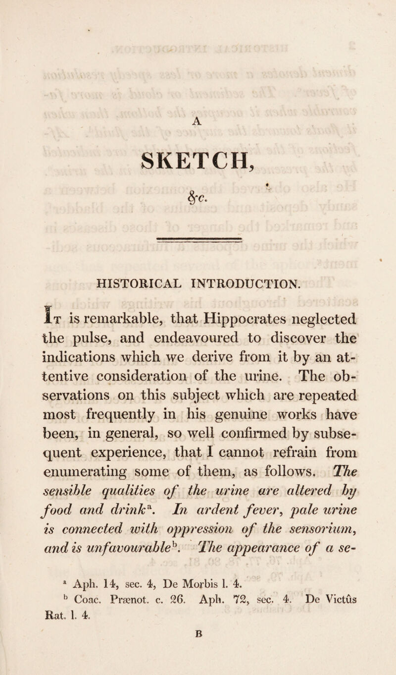 SKETCH, 8fc„ HISTORICAL INTRODUCTION. w It is remarkable, that Hippocrates neglected the pulse, and endeavoured to discover the indications which we derive from it by an at¬ tentive consideration of the urine. The ob¬ servations on this subject which are repeated most frequently in his genuine works have been, in general, so well confirmed by subse¬ quent experience, that I cannot refrain from enumerating some of them, as follows. The sensible qualities of the urine are altered by food and drinka. In ardent fever, pale urine is connected with oppression of the sensorium, and is unfavourableb. The appearance of a sc- a Aph. 14, sec. 4, De Morbis 1. 4. b Coac. Prsenot. c. 26. Aph. 72, sec. 4. De Victus Rat, 1. 4. B