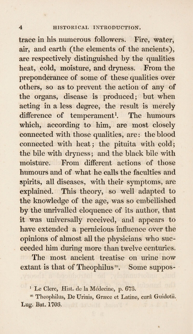 trace in his numerous followers. Fire, water, air, and earth (the elements of the ancients), are respectively distinguished by the qualities heat, cold, moisture, and dryness. From the preponderance of some of these qualities over others, so as to prevent the action of any of the organs, disease is produced; but when acting in a less degree, the result is merely difference of temperament1. The humours which, according to him, are most closely connected with those qualities, are: the blood connected with heat; the pituita with cold; the bile with dryness; and the black bile with moisture. From different actions of those humours and of what he calls the faculties and spirits, all diseases, with their symptoms, are explained. This theory, so well adapted to the knowledge of the age, was so embellished by the unrivalled eloquence of its author, that it was universally received, and appears to have extended a pernicious influence over the opinions of almost all the physicians who suc¬ ceeded him during more than twelve centuries. The most ancient treatise on urine now extant is that of Theophilus™. Some suppos- 1 Le Clerc, Hist, de la Medecine, p. 673. m Theophilus, De Urinis, Groece et Latine, cura Guidotii. Lug. Bat. 1703.