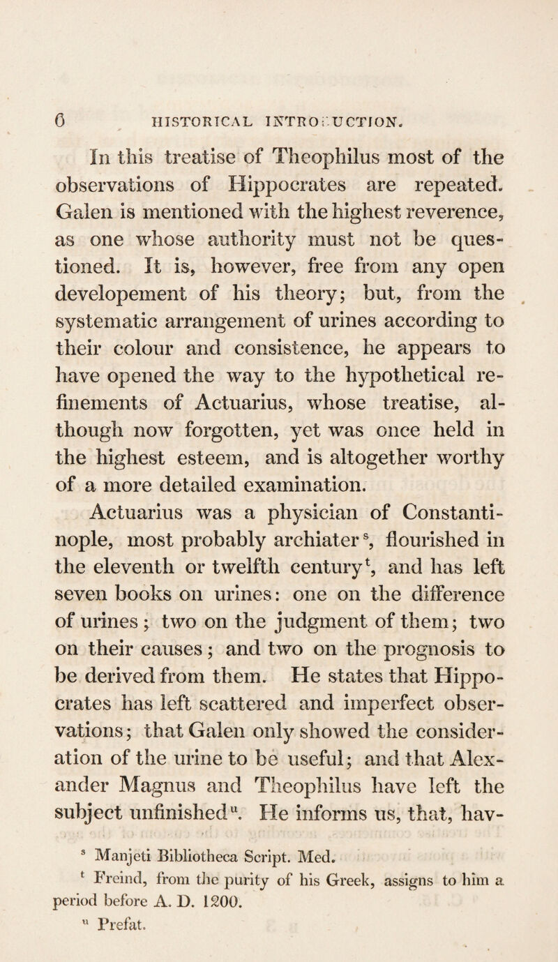 In this treatise of Theopliilus most of the observations of Hippocrates are repeated. Galen is mentioned with the highest reverence, as one whose authority must not be ques¬ tioned. It is, however, free from any open developement of his theory; but, from the systematic arrangement of urines according to their colour and consistence, he appears to have opened the way to the hypothetical re¬ finements of Actuarius, whose treatise, al¬ though now forgotten, yet was once held in the highest esteem, and is altogether worthy of a more detailed examination. Actuarius was a physician of Constanti¬ nople, most probably archiaters, flourished in the eleventh or twelfth century1, and has left seven books on urines: one on the difference of urines ; two on the judgment of them; two on their causes; and two on the prognosis to be derived from them. He states that Hippo¬ crates has left scattered and imperfect obser¬ vations ; that Galen only showed the consider¬ ation of the urine to be useful; and that Alex¬ ander Magnus and Theopliilus have left the subject unfinished11. He informs us, that, hav- • * J ^ j i ■ i * • * *' • * ■ . 3 Manjeti Bibliotheca Script. Med. t Freind, from the purity of his Greek, assigns to him a period before A. D. 1200. u Prefat.