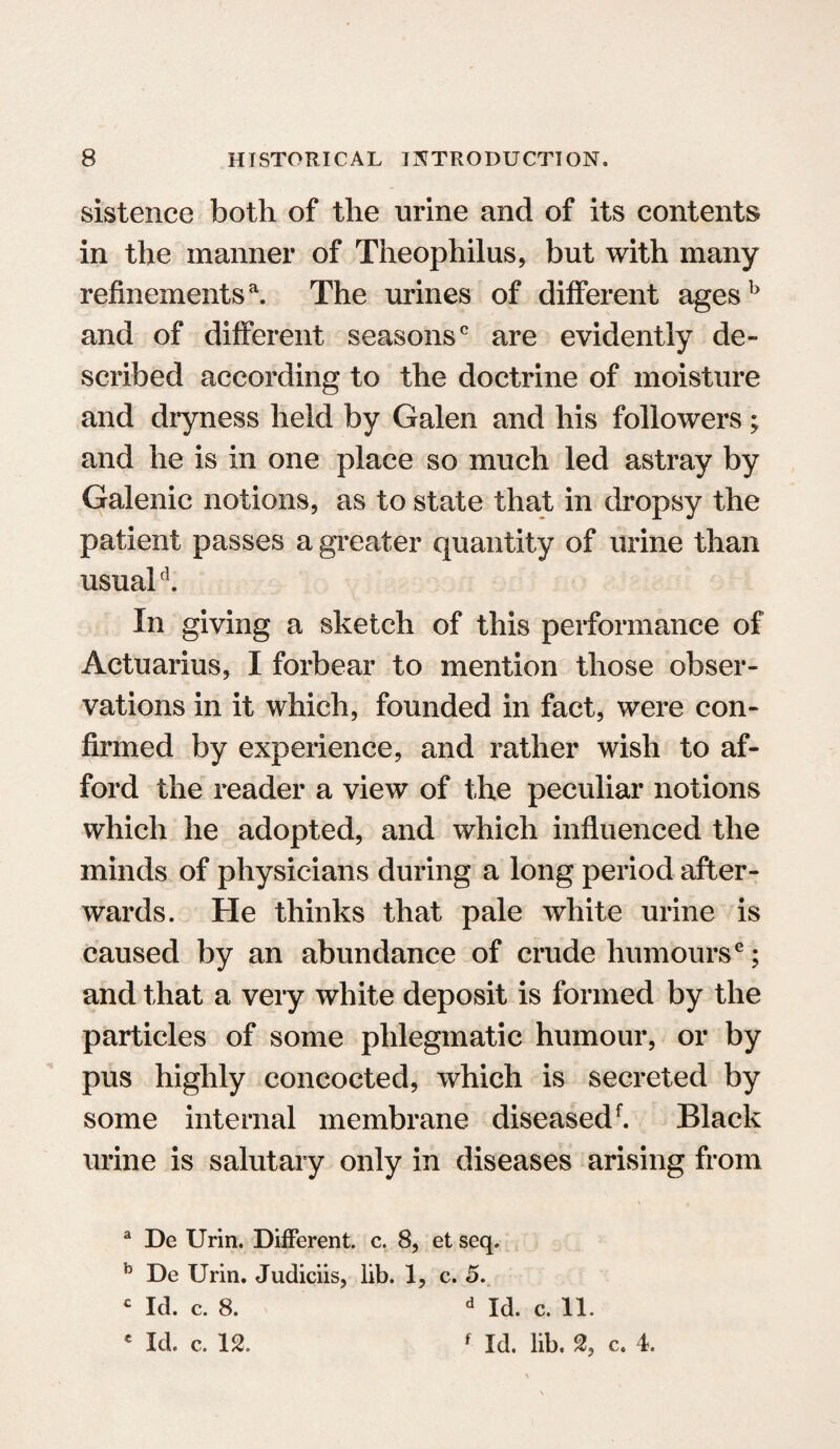 sistence both of the urine and of its contents in the manner of Theophilus, but with many refinementsa. The urines of different agesb and of different seasons0 are evidently de¬ scribed according to the doctrine of moisture and dryness held by Galen and his followers; and he is in one place so much led astray by Galenic notions, as to state that in dropsy the patient passes a greater quantity of urine than usual'1. In giving a sketch of this performance of Actuarius, I forbear to mention those obser¬ vations in it which, founded in fact, were con¬ firmed by experience, and rather wish to af¬ ford the reader a view of the peculiar notions which he adopted, and which influenced the minds of physicians during a long period after¬ wards. He thinks that pale white urine is caused by an abundance of crude humours6; and that a very white deposit is formed by the particles of some phlegmatic humour, or by pus highly concocted, which is secreted by some internal membrane diseasedf. Black urine is salutary only in diseases arising from a De Urin. Different, c. 8, et seq. b De Urin. Judiciis, lib. 1, c. 5. c Id. c. 8. d Id. c. 11. e Id. c. 12. f Id. lib. 2, c. 4.