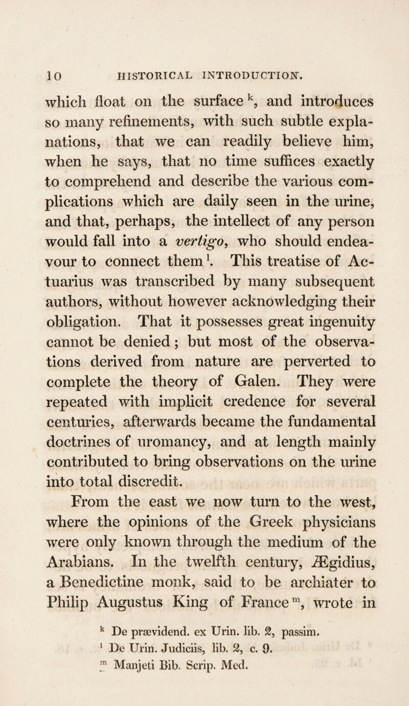 which float on the surfacek, and introduces so many refinements, with such subtle expla¬ nations, that we can readily believe him, when he says, that no time suffices exactly to comprehend and describe the various com¬ plications which are daily seen in the urine, and that, perhaps, the intellect of any person would fall into a vertigo, who should endea¬ vour to connect them \ This treatise of Ac- tuarius was transcribed by many subsequent authors, without however acknowledging their obligation. That it possesses great ingenuity cannot be denied; but most of the observa¬ tions derived from nature are perverted to complete the theory of Galen. They were repeated with implicit credence for several centuries, afterwards became the fundamental doctrines of uromancy, and at length mainly contributed to bring observations on the urine into total discredit. From the east we now turn to the west, where the opinions of the Greek physicians were only known through the medium of the Arabians. In the twelfth century, JEgidius, a Benedictine monk, said to be archiater to Philip Augustus King of France111, wrote in k De praevidend. ex Urin. lib. %3 passim. ! De Urin. Judiciis, lib. 2, c. 9. m Manjeti Bib. Scrip. Med.