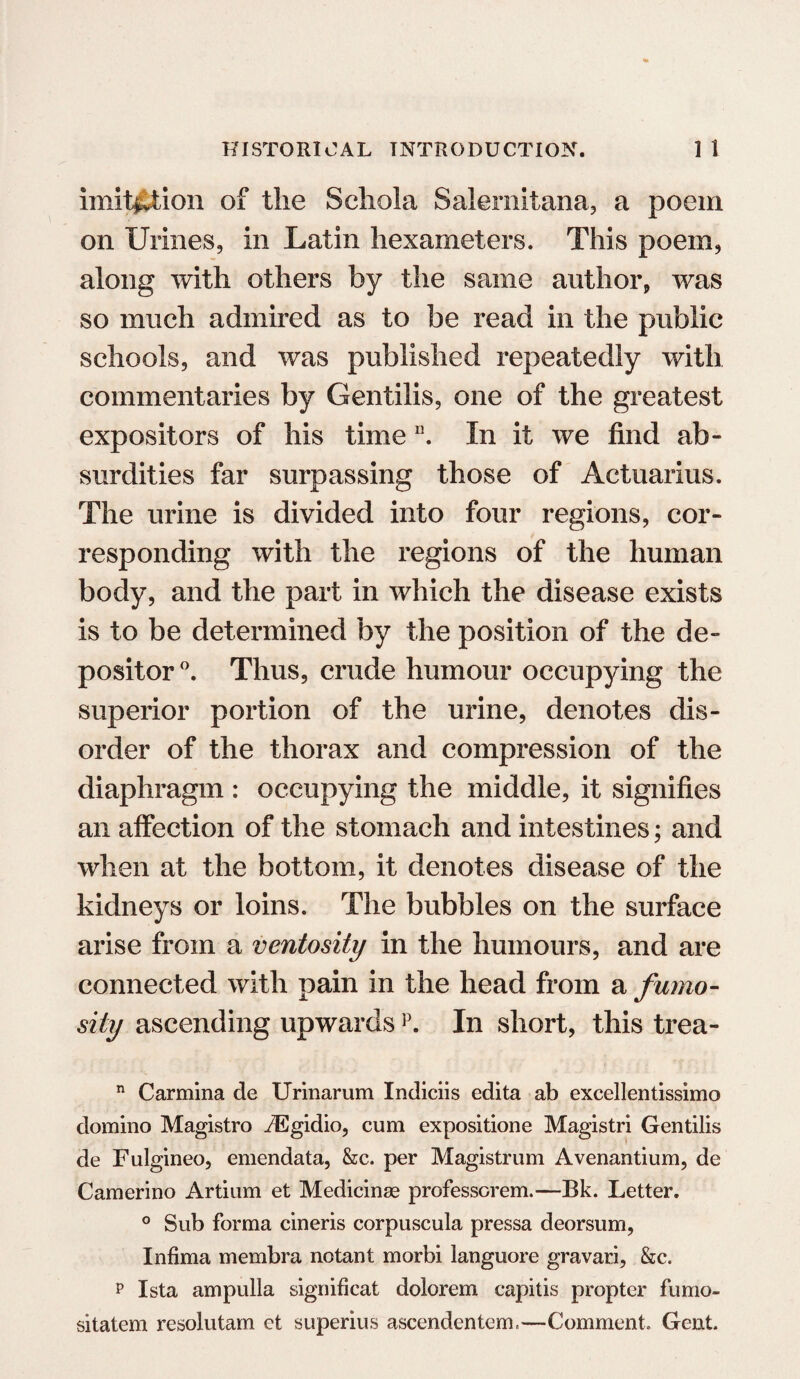 imitation of the Schola Salemitana, a poem on Urines, in Latin hexameters. This poem, along with others by the same author, was so much admired as to be read in the public schools, and was published repeatedly with commentaries by Gentilis, one of the greatest expositors of his timen. In it we find ab¬ surdities far surpassing those of Actuarius. The urine is divided into four regions, cor¬ responding with the regions of the human body, and the part in which the disease exists is to be determined by the position of the de¬ positor °. Thus, crude humour occupying the superior portion of the urine, denotes dis¬ order of the thorax and compression of the diaphragm : occupying the middle, it signifies an affection of the stomach and intestines; and when at the bottom, it denotes disease of the kidneys or loins. The bubbles on the surface arise from a ventosity in the humours, and are connected with pain in the head from a fumo- siiy ascending upwards p. In short, this trea- n Carmina de Urinarum Indiciis edita ab excellentissimo domino Magistro iEgidio, cum expositione Magistri Gentilis de Fulgineo, emendata, &c. per Magistrum Avenantium, de Camerino Artium et Medicinse professorem.—Bk. Letter. ° Sub forma cineris corpuscula pressa deorsum, Infima membra notant morbi languore gravari, &c. p Ista ampulla significat dolorem capitis propter fumo- sitatem resolutam et superius ascendentem.—Comment. Gent.