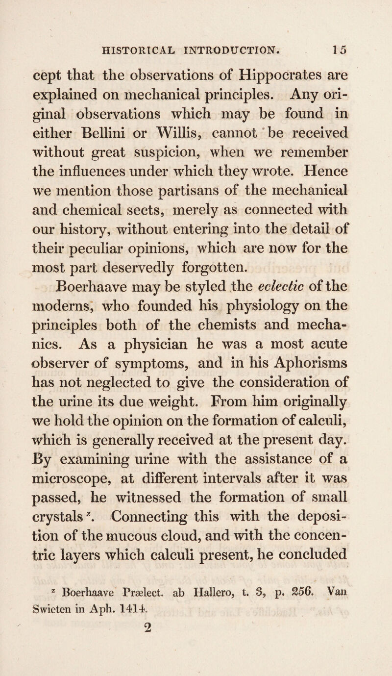 cept that the observations of Hippocrates are explained on mechanical principles. Any ori¬ ginal observations which may be found in either Bellini or Willis, cannot be received without great suspicion, when we remember the influences under which they wrote. Hence we mention those partisans of the mechanical and chemical sects, merely as connected with our history, without entering into the detail of their peculiar opinions, which are now for the most part deservedly forgotten. Boerhaave may be styled the eclectic of the moderns, who founded his physiology on the principles both of the chemists and mecha¬ nics. As a physician he was a most acute observer of symptoms, and in his Aphorisms has not neglected to give the consideration of the urine its due weight. From him originally we hold the opinion on the formation of calculi, which is generally received at the present day. By examining urine with the assistance of a microscope, at different intervals after it was passed, he witnessed the formation of small crystals2. Connecting this with the deposi¬ tion of the mucous cloud, and with the concen¬ tric layers which calculi present, he concluded z Boerhaave Praelect. ab Hallero, t. S, p. 256. Van Swieten in Aph. 141L 2