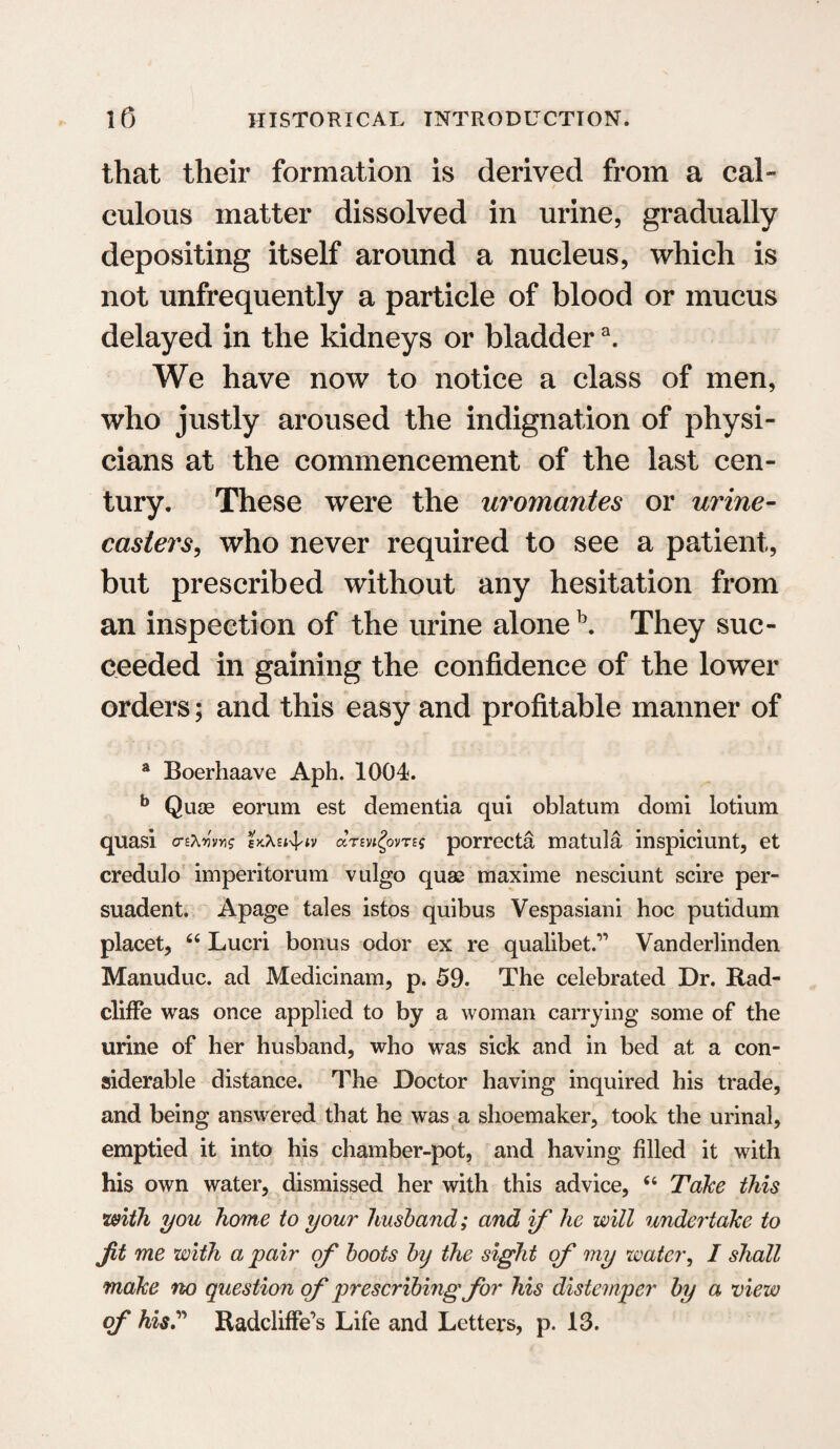 that their formation is derived from a cal- t culous matter dissolved in urine, gradually depositing itself around a nucleus, which is not unfrequently a particle of blood or mucus delayed in the kidneys or bladdera. We have now to notice a class of men, who justly aroused the indignation of physi¬ cians at the commencement of the last cen¬ tury. These were the uromantes or urine- casters, who never required to see a patient, but prescribed without any hesitation from an inspection of the urine alone b. They suc¬ ceeded in gaining the confidence of the lower orders; and this easy and profitable manner of a Boerhaave Aph. 1004. b Quae eorum est dementia qui oblatum domi lotium quasi o-frwvg ekXsi-^iv arming porrecta matula inspiciunt, et credulo imperitorum vulgo quas maxime nesciunt scire per- suadent. Apage tales istos quibus Vespasiani hoc putidum placet, 64 Lucri bonus odor ex re qualibet.” Vanderlinden Manuduc. ad Medicinam, p. 59. The celebrated Dr. Rad- cliffe was once applied to by a woman carrying some of the urine of her husband, who was sick and in bed at a con¬ siderable distance. The Doctor having inquired his trade, and being answered that he was a shoemaker, took the urinal, emptied it into his chamber-pot, and having filed it with his own water, dismissed her with this advice, 44 Take this with you home to your husband; and if he will undertake to jit me with a pair of boots by the sight of my water, I shall make no question of prescribing for his distemper by a view of his? Radcliffe’s Life and Letters, p. 13.