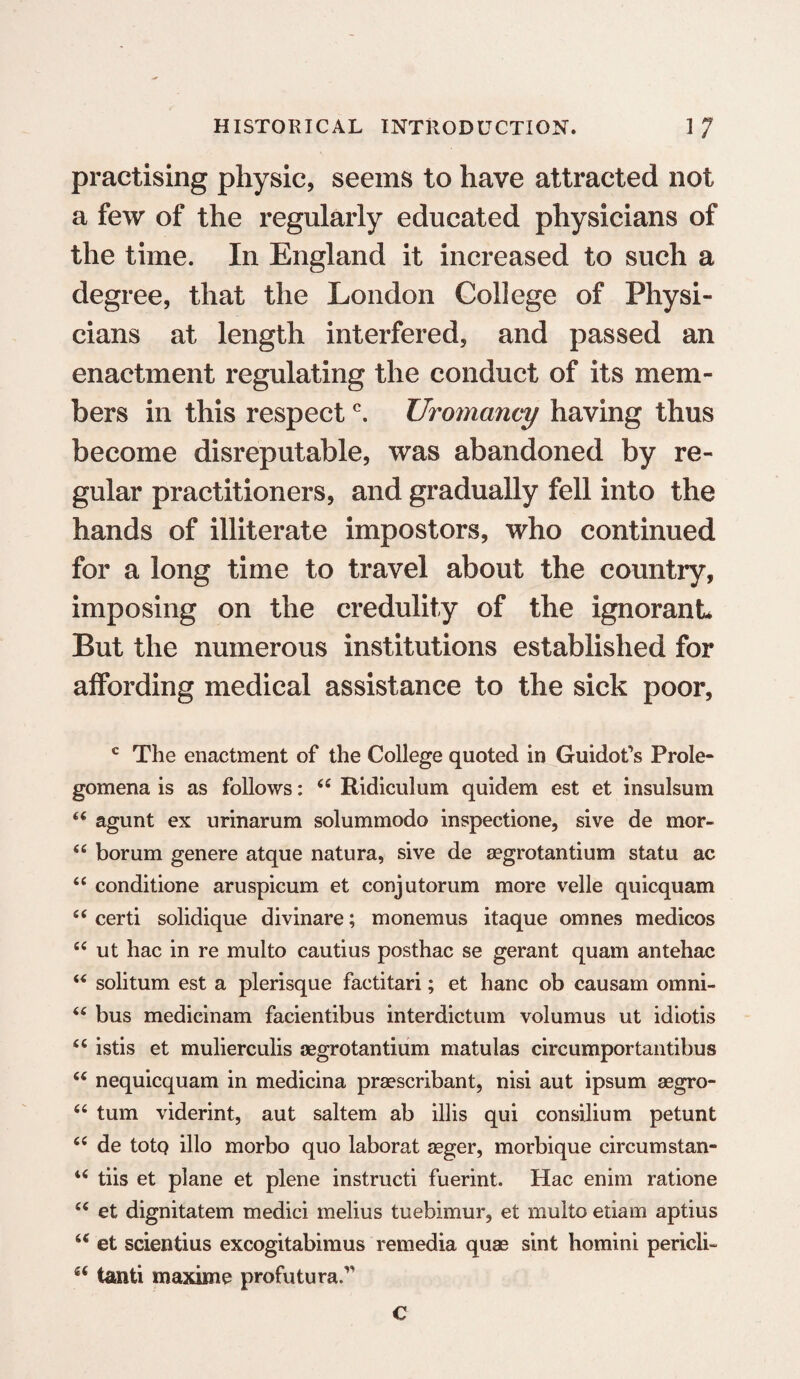 practising physic, seems to have attracted not a few of the regularly educated physicians of the time. In England it increased to such a degree, that the London College of Physi¬ cians at length interfered, and passed an enactment regulating the conduct of its mem¬ bers in this respectc. Uromancy having thus become disreputable, was abandoned by re¬ gular practitioners, and gradually fell into the hands of illiterate impostors, who continued for a long time to travel about the country, imposing on the credulity of the ignorant But the numerous institutions established for affording medical assistance to the sick poor, c The enactment of the College quoted in Guidons Prole¬ gomena is as follows: 44 Ridiculum quidem est et insulsum 44 agunt ex urinarum solummodo inspectione, sive de mor- 44 borum genere atque natura, sive de segrotantium statu ac 44 conditione aruspicum et conjutorum more velle quicquam 44 certi solidique divinare; monemus itaque omnes medicos 44 ut hac in re multo cautius posthac se gerant quam antehac 44 solitum est a plerisque factitari; et hanc ob causam omni- 44 bus medicinam facientibus interdictum volumus ut idiotis 44 istis et mulierculis aegrotantium matulas circumportantibus 44 nequicquam in medicina praescribant, nisi aut ipsum asgro- 44 turn viderint, aut saltern ab illis qui consilium petunt 44 de totQ illo morbo quo laborat aeger, morbique circumstan- 44 tiis et plane et plene instructi fuerint. Hac enim ratione 44 et dignitatem medici melius tuebimur, et multo etiam aptius 44 et scientius excogitabimus remedia quas sint homini pencil- 44 tanti maxime profutura.v c