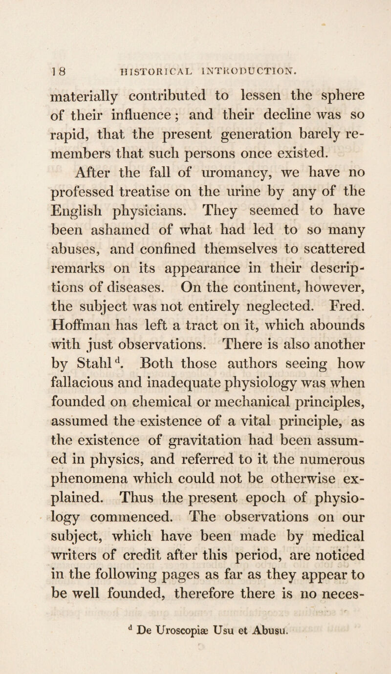 materially contributed to lessen the sphere of their influence; and their decline was so rapid, that the present generation barely re¬ members that such persons once existed. After the fall of uromancy, we have no professed treatise on the urine by any of the English physicians. They seemed to have been ashamed of what had led to so many abuses, and confined themselves to scattered remarks on its appearance in their descrip¬ tions of diseases. On the continent, however, the subject was not entirely neglected. Fred. Hoffman has left a tract on it, which abounds with just observations. There is also another by Stahld. Both those authors seeing how fallacious and inadequate physiology was when founded on chemical or mechanical principles, assumed the existence of a vital principle, as the existence of gravitation had been assum¬ ed in physics, and referred to it the numerous phenomena which could not be otherwise ex¬ plained. Thus the present epoch of physio¬ logy commenced. The observations on our subject, which have been made by medical writers of credit after this period, are noticed in the following pages as far as they appear to be well founded, therefore there is no neces- d De Uroscopiae Usu et Abusu.