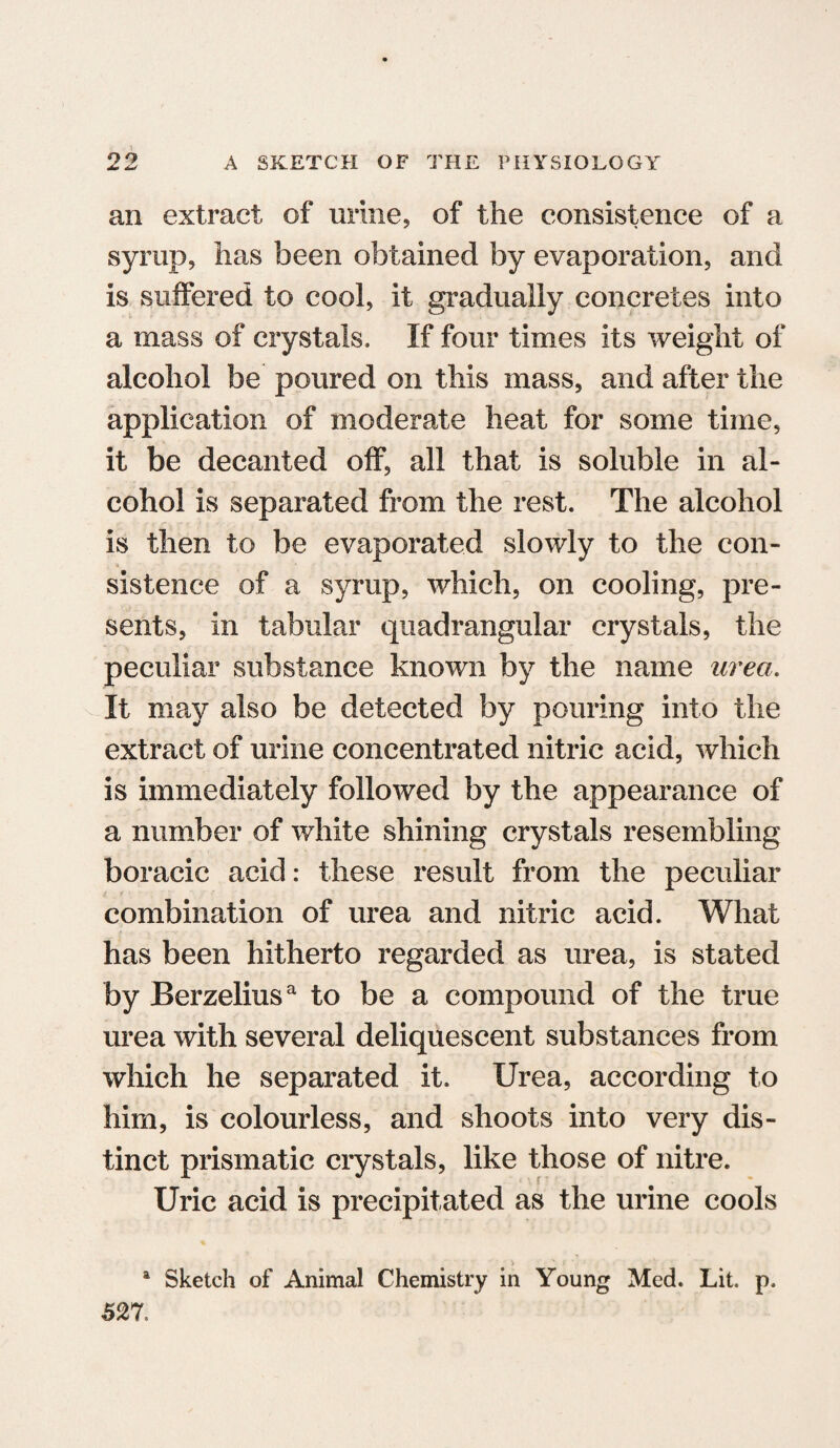 an extract of urine, of the consistence of a syrup, has been obtained by evaporation, and is suffered to cool, it gradually concretes into a mass of crystals. If four times its weight of alcohol be poured on this mass, and after the application of moderate heat for some time, it be decanted off, all that is soluble in al¬ cohol is separated from the rest. The alcohol is then to be evaporated slowly to the con¬ sistence of a syrup, which, on cooling, pre¬ sents, in tabular quadrangular crystals, the peculiar substance known by the name urea. It may also be detected by pouring into the extract of urine concentrated nitric acid, which is immediately followed by the appearance of a number of white shining crystals resembling boracic acid: these result from the peculiar combination of urea and nitric acid. What has been hitherto regarded as urea, is stated by Berzeliusa to be a compound of the true urea with several deliquescent substances from which he separated it. Urea, according to him, is colourless, and shoots into very dis¬ tinct prismatic crystals, like those of nitre. Uric acid is precipitated as the urine cools > a Sketch of Animal Chemistry in Young Med. Lit. p. 52 7.