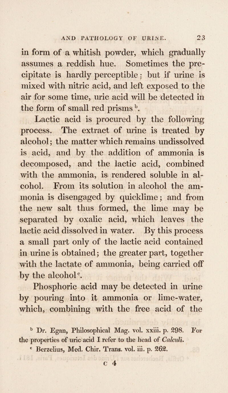 in form of a whitish powder, which gradually assumes a reddish hue. Sometimes the pre¬ cipitate is hardly perceptible: but if urine is mixed with nitric acid, and left exposed to the air for some time, uric acid will be detected in the form of small red prisms b. Lactic acid is procured by the following process. The extract of urine is treated by alcohol; the matter which remains undissolved is acid, and by the addition of ammonia is decomposed, and the lactic acid, combined with the ammonia, i& rendered soluble in al¬ cohol. From its solution in alcohol the am¬ monia is disengaged by quicklime; and from the new salt thus formed, the lime may be separated by oxalic acid, which leaves the lactic acid dissolved in water. By this process a small part only of the lactic acid contained in urine is obtained; the greater part, together with the lactate of ammonia, being carried off by the alcohol0. Phosphoric acid may be detected in urine by pouring into it ammonia or lime-water, which, combining with the free acid of the b Dr. Egan, Philosophical Mag. vol. xxiii. p. 298. For the properties of uric acid I refer to the head of Calculi. c Berzelius, Med. Chir. Trans, vol. iii. p. 262.