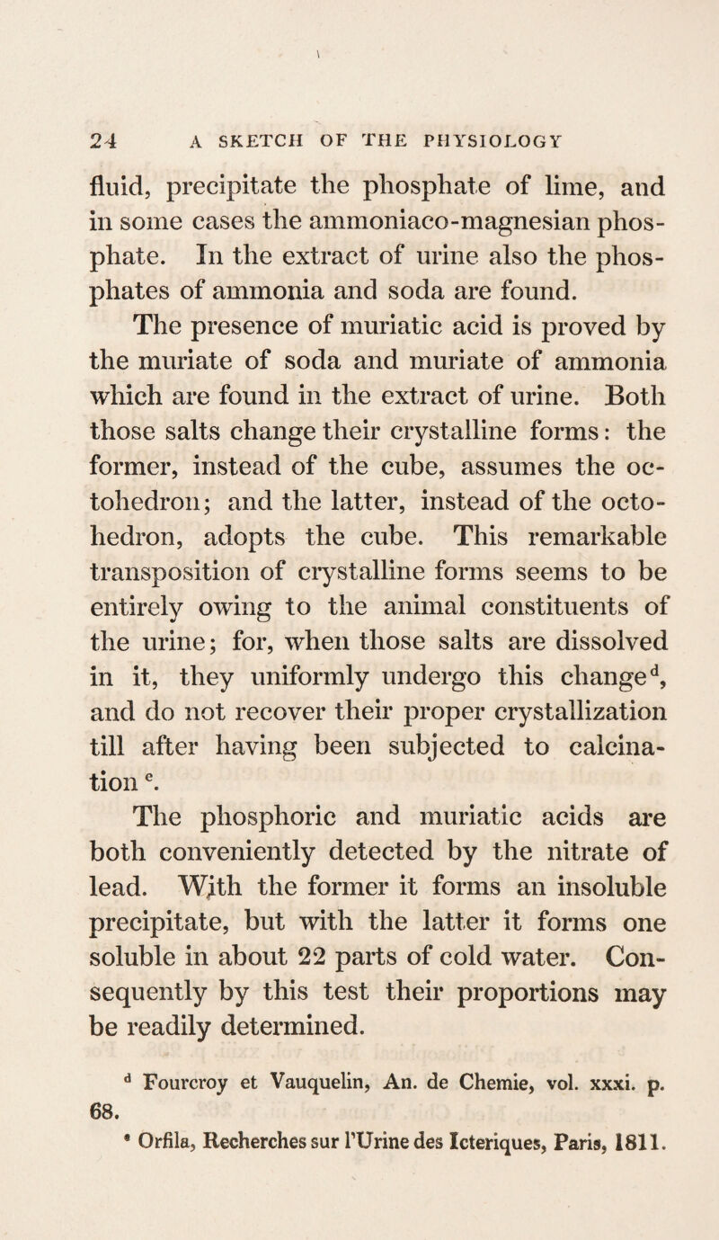 fluid, precipitate the phosphate of lime, and in some cases the ammoniaco-magnesian phos¬ phate. In the extract of urine also the phos¬ phates of ammonia and soda are found. The presence of muriatic acid is proved by the muriate of soda and muriate of ammonia which are found in the extract of urine. Both those salts change their crystalline forms: the former, instead of the cube, assumes the oc- tohcdron; and the latter, instead of the octo- hedron, adopts the cube. This remarkable transposition of crystalline forms seems to be entirely owing to the animal constituents of the urine; for, when those salts are dissolved in it, they uniformly undergo this changed, and do not recover their proper crystallization till after having been subjected to calcina¬ tion e. The phosphoric and muriatic acids are both conveniently detected by the nitrate of lead. With the former it forms an insoluble precipitate, but with the latter it forms one soluble in about 22 parts of cold water. Con¬ sequently by this test their proportions may be readily determined. d Fourcroy et Vauquelin, An. de Chemie, vol. xxxi. p. 68. * Orfila, Recherches sur rUrine des Icteriques, Paris, 1811.