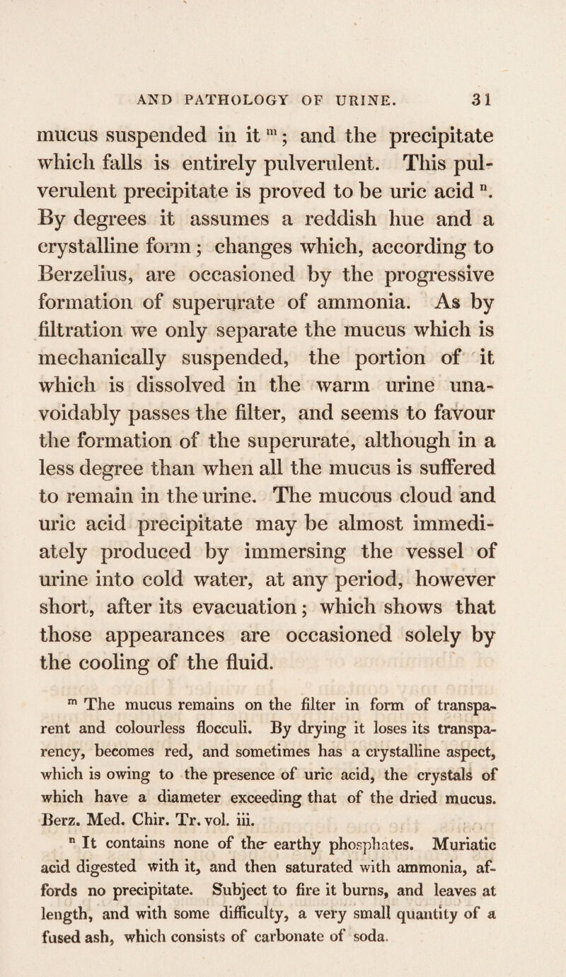 mucus suspended in it m; and the precipitate which falls is entirely pulverulent. This pul¬ verulent precipitate is proved to be uric acid n. By degrees it assumes a reddish hue and a crystalline form; changes which, according to Berzelius, are occasioned by the progressive formation of superurate of ammonia. As by filtration we only separate the mucus which is mechanically suspended, the portion of it which is dissolved in the warm urine una¬ voidably passes the filter, and seems to favour the formation of the superurate, although in a less degree than when all the mucus is suffered to remain in the urine. The mucous cloud and uric acid precipitate may be almost immedi¬ ately produced by immersing the vessel of urine into cold water, at any period, however short, after its evacuation; which shows that those appearances are occasioned solely by the cooling of the fluid. m The mucus remains on the filter in form of transpa¬ rent and colourless flocculi. By drying it loses its transpa¬ rency, becomes red, and sometimes has a crystalline aspect, which is owing to the presence of uric acid, the crystals of which have a diameter exceeding that of the dried mucus. Berz. Med. Chir. Tr. vol. iii. n It contains none of the- earthy phosphates. Muriatic acid digested with it, and then saturated with ammonia, af¬ fords no precipitate. Subject to fire it burns, and leaves at length, and with some difficulty, a very small quantity of a fused ash, which consists of carbonate of soda.