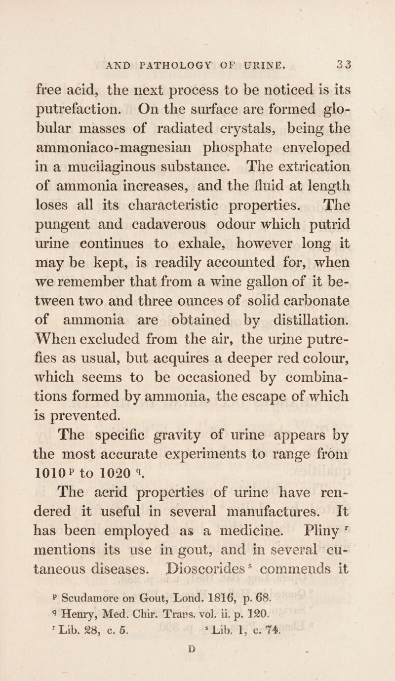 free acid, the next process to be noticed is its putrefaction. On the surface are formed glo¬ bular masses of radiated crystals, being the ammoniaco-magnesian phosphate enveloped in a mucilaginous substance. The extrication of ammonia increases, and the fluid at length loses all its characteristic properties. The pungent and cadaverous odour which putrid urine continues to exhale, however long it may be kept, is readily accounted for, when we remember that from a wine gallon of it be¬ tween two and three ounces of solid carbonate of ammonia are obtained by distillation. When excluded from the air, the urine putre¬ fies as usual, but acquires a deeper red colour, which seems to be occasioned by combina¬ tions formed by ammonia, the escape of which is prevented. The specific gravity of urine appears by the most accurate experiments to range from 1010 p to 1020 L The acrid properties of urine have ren¬ dered it useful in several manufactures. It has been employed as a medicine. Pliny r mentions its use in gout, and in several cu¬ taneous diseases. Dioscorides5 commends it p Scudamore on Gout, Lond. 1816*, p. 68. q Henry, Med. Chir. Traps, vol. ii. p. 120. r Lib. 28, c. 5. s Lib. 1, c. 74. B