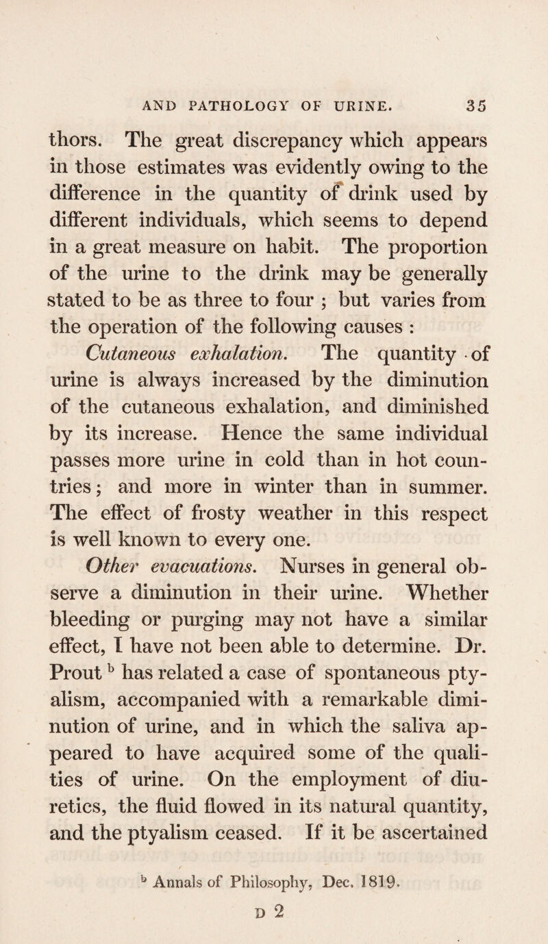 thors. The great discrepancy which appears in those estimates was evidently owing to the difference in the quantity of drink used by different individuals, which seems to depend in a great measure on habit. The proportion of the urine to the drink may be generally stated to be as three to four ; but varies from the operation of the following causes : Cutaneous exhalation. The quantity of urine is always increased by the diminution of the cutaneous exhalation, and diminished by its increase. Hence the same individual passes more urine in cold than in hot coun¬ tries ; and more in winter than in summer. The effect of frosty weather in this respect is well known to every one. Other evacuations. Nurses in general ob¬ serve a diminution in their urine. Whether bleeding or purging may not have a similar effect, I have not been able to determine. Dr. Proutb has related a case of spontaneous pty- alism, accompanied with a remarkable dimi¬ nution of urine, and in which the saliva ap¬ peared to have acquired some of the quali¬ ties of urine. On the employment of diu¬ retics, the fluid flowed in its natural quantity, and the ptyalism ceased. If it be ascertained b Annals of Philosophy, Dec, 1819.