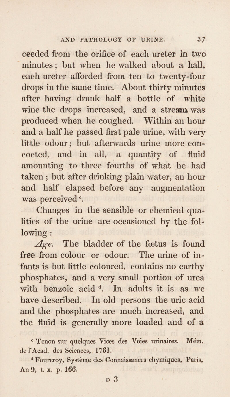 ceeded from the orifice of each ureter in two minutes; but when he walked about a hall, each ureter afforded from ten to twenty-four drops in the same time. About thirty minutes after having drunk half a bottle of white wine the drops increased, and a stream was produced when he coughed. Within an hour and a half he passed first pale urine, with very little odour; but afterwards urine more con¬ cocted, and in all, a quantity of fluid amounting to three fourths of what he had taken ; but after drinking plain water, an hour and half elapsed before any augmentation was perceivedc. Changes in the sensible or chemical qua¬ lities of the urine are occasioned by the fol¬ lowing : Age. The bladder of the foetus is found free from colour or odour. The urine of in¬ fants is but little coloured, contains no earthy phosphates, and a very small portion of urea with benzoic acid d. In adults it is as we have described. In old persons the uric acid and the phosphates are much increased, and the fluid is generally more loaded and of a c Tenon sur quelques Vices des Voles urinaires. Mem. del’Acad. des Sciences, 176L d Fourcroy, Systeme des Connaissances chymiques, Paris, An 9, t. x. p. 166.