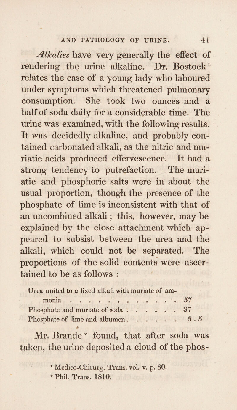 Alkalies have very generally the effect of rendering the urine alkaline. Dr. Bostock* relates the ease of a young lady who laboured under symptoms which threatened pulmonary consumption. She took two ounces and a half of soda daily for a considerable time. The urine was examined, with the following results. It was decidedly alkaline, and probably con¬ tained carbonated alkali, as the nitric and mu¬ riatic acids produced effervescence. It had a strong tendency to putrefaction. The muri¬ atic and phosphoric salts were in about the usual proportion, though the presence of the phosphate of lime is inconsistent with that of an uncombined alkali; this, however, may be explained by the close attachment which ap¬ peared to subsist between the urea and the alkali, which could not be separated. The proportions of the solid contents were ascer¬ tained to be as follows : Urea united to a fixed alkali with muriate of am¬ monia . .... 57 Phosphate and muriate of soda.37 Phosphate of lime and albumen.5.5 * Mr. Brandev found, that after soda was taken, the urine deposited a cloud of the phos- t Medico-Chirurg. Trans, voh v. p. 80. v Phil. Trans. 1810.