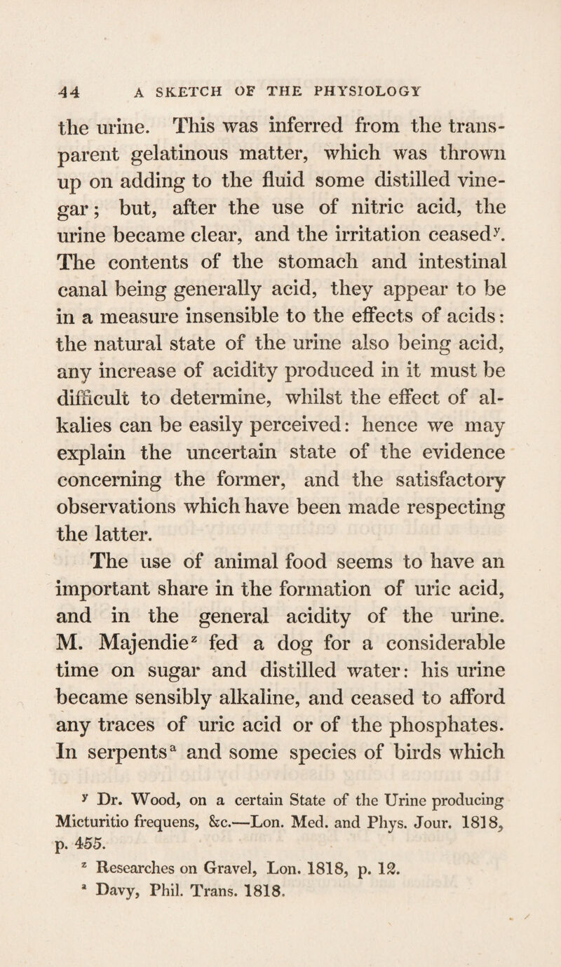 the urine. This was inferred from the trans¬ parent gelatinous matter, which was thrown up on adding to the fluid some distilled vine¬ gar ; but, after the use of nitric acid, the urine became clear, and the irritation ceasedL The contents of the stomach and intestinal canal being generally acid, they appear to be in a measure insensible to the effects of acids: the natural state of the urine also being acid, any increase of acidity produced in it must be difficult to determine, whilst the effect of al¬ kalies can be easily perceived: hence we may explain the uncertain state of the evidence concerning the former, and the satisfactory observations which have been made respecting the latter. The use of animal food seems to have an important share in the formation of uric acid, and in the general acidity of the urine. M. Majendie2 fed a dog for a considerable time on sugar and distilled water: his urine became sensibly alkaline, and ceased to afford any traces of uric acid or of the phosphates. In serpentsa and some species of birds which y Dr. Wood, on a certain State of the Urine producing Micturitio frequens, &c.—-Lon. Med. and Phys. Jour. 1818, p. 455. z Researches on Gravel, Lon. 1818, p. IS. a Davy, Phil. Trans. 1818-