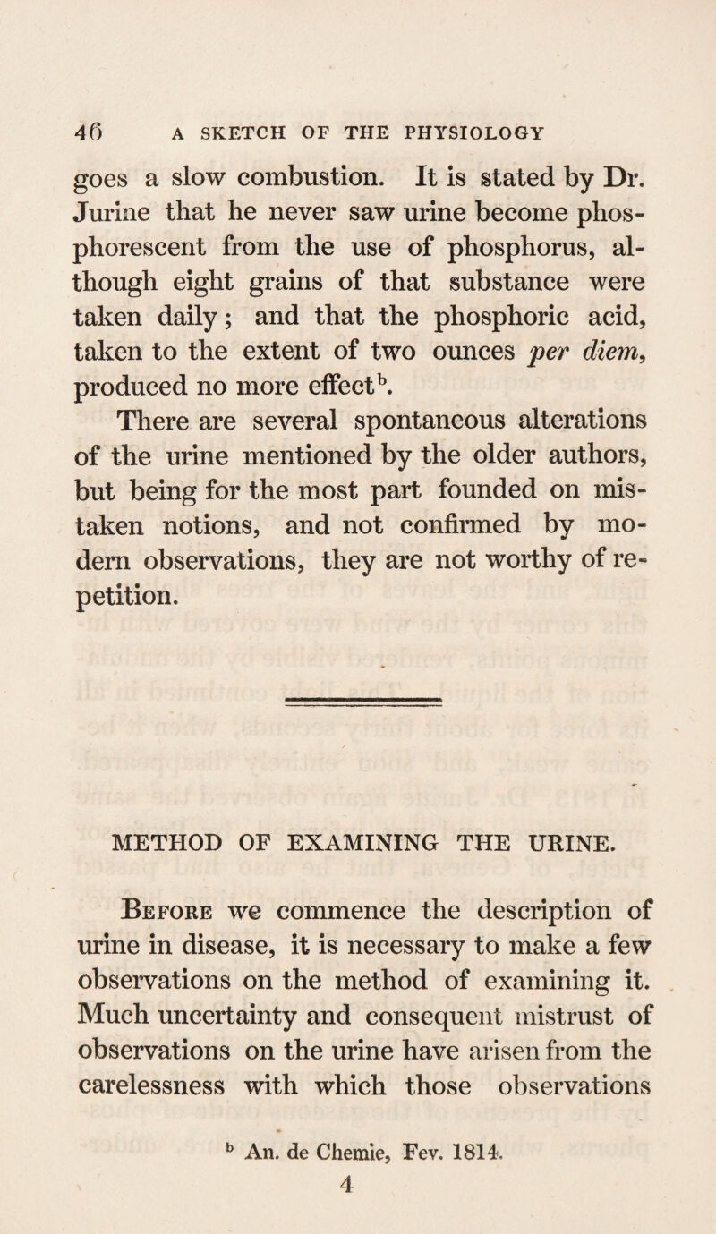 goes a slow combustion. It is stated by Dr. Jurine that he never saw urine become phos¬ phorescent from the use of phosphorus, al¬ though eight grains of that substance were taken daily; and that the phosphoric acid, taken to the extent of two ounces per diem, produced no more effect15. There are several spontaneous alterations of the urine mentioned by the older authors, but being for the most part founded on mis¬ taken notions, and not confirmed by mo¬ dern observations, they are not worthy of re¬ petition. METHOD OF EXAMINING THE URINE. Before we commence the description of urine in disease, it is necessary to make a few observations on the method of examining it. Much uncertainty and consequent mistrust of observations on the urine have arisen from the carelessness with which those observations b An. de Chemie, Fev. 1814. 4