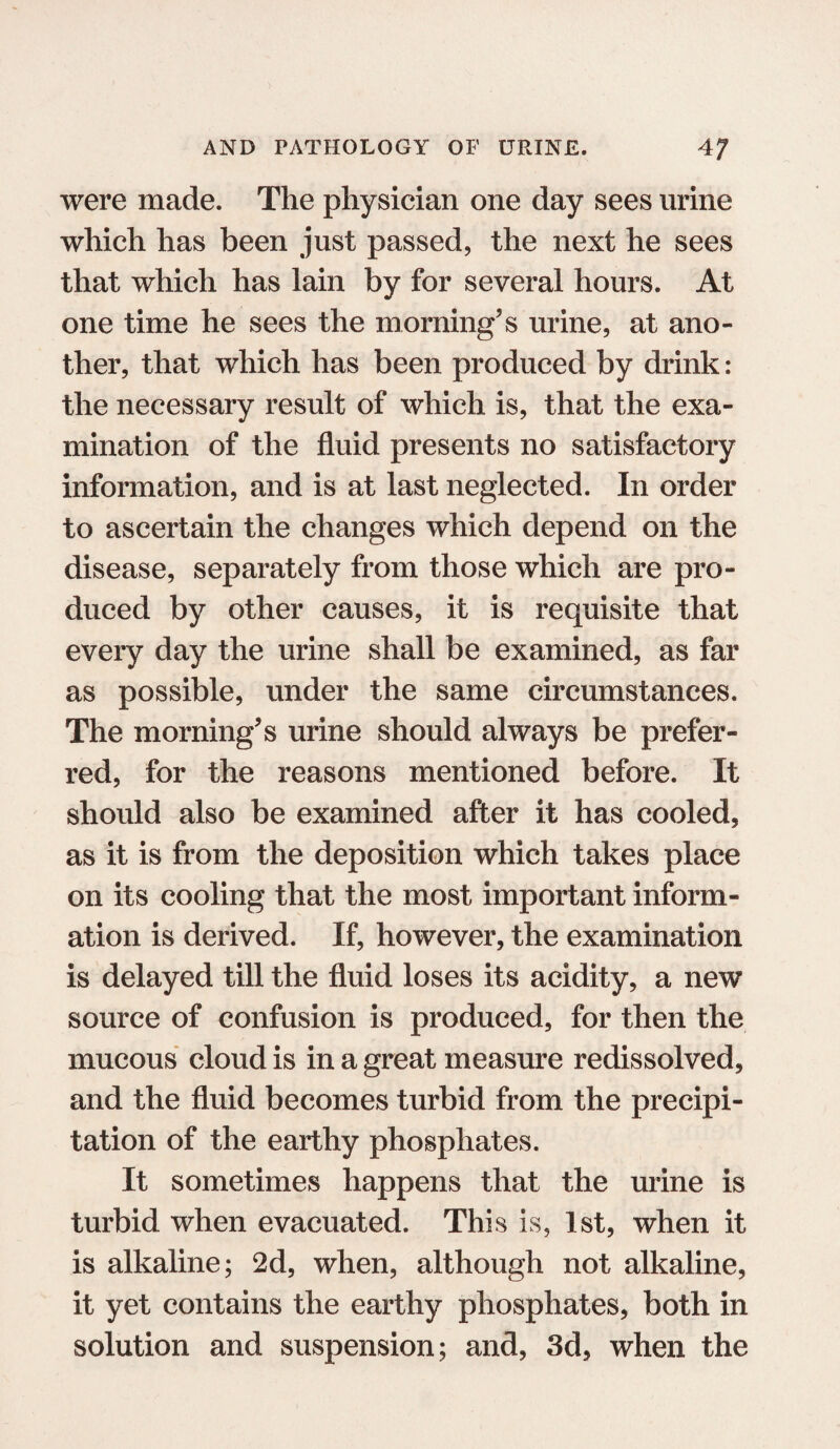 were made. The physician one day sees urine which has been just passed, the next he sees that which has lain by for several hours. At one time he sees the morning's urine, at ano¬ ther, that which has been produced by drink: the necessary result of which is, that the exa¬ mination of the fluid presents no satisfactory information, and is at last neglected. In order to ascertain the changes which depend on the disease, separately from those which are pro¬ duced by other causes, it is requisite that every day the urine shall be examined, as far as possible, under the same circumstances. The morning's urine should always be prefer¬ red, for the reasons mentioned before. It should also be examined after it has cooled, as it is from the deposition which takes place on its cooling that the most important inform¬ ation is derived. If, however, the examination is delayed till the fluid loses its acidity, a new source of confusion is produced, for then the mucous cloud is in a great measure redissolved, and the fluid becomes turbid from the precipi¬ tation of the earthy phosphates. It sometimes happens that the urine is turbid when evacuated. This is, 1st, when it is alkaline; 2d, when, although not alkaline, it yet contains the earthy phosphates, both in solution and suspension; and, 3d, when the