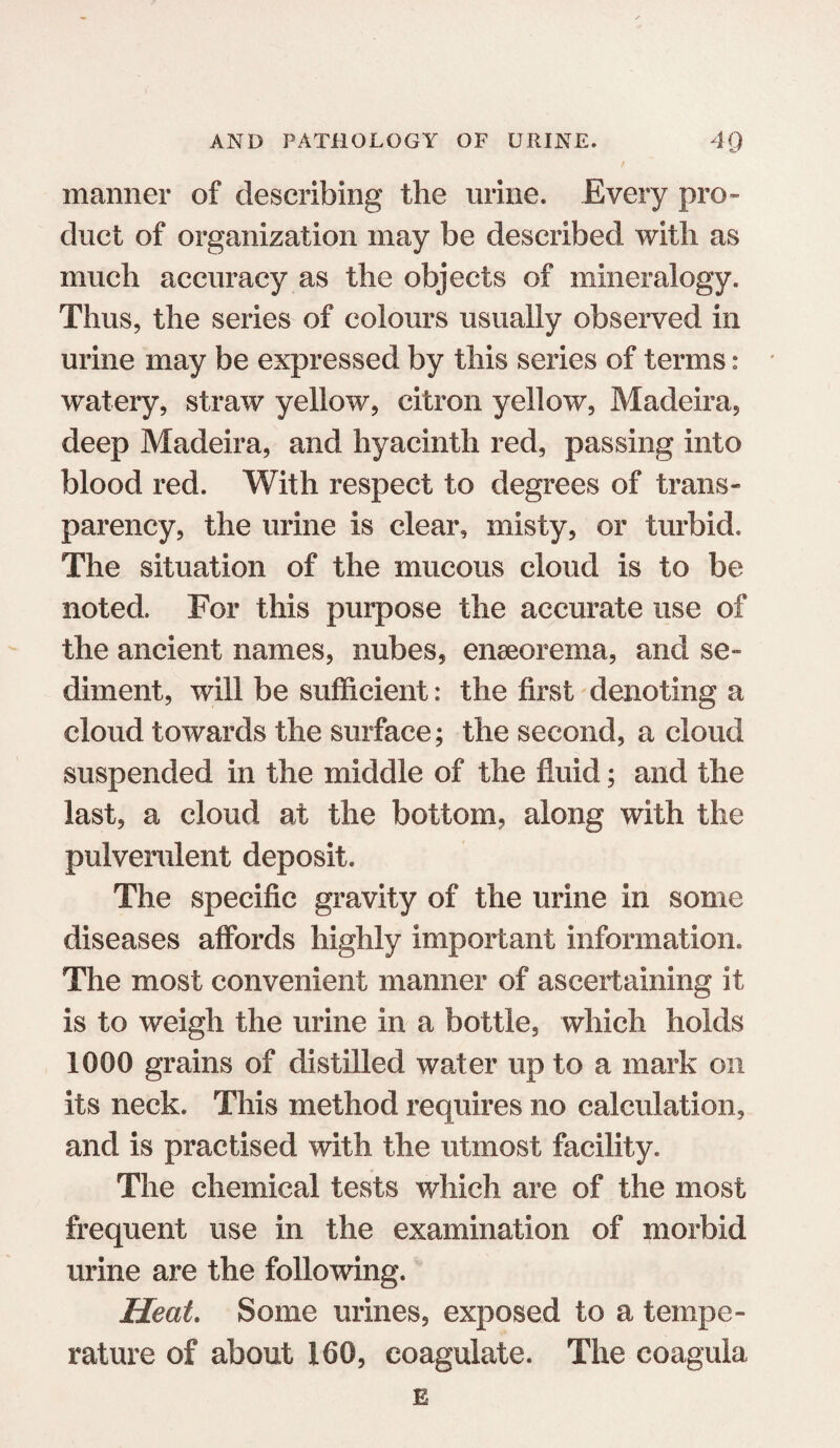 manner of describing the urine. Every pro¬ duct of organization may be described with as much accuracy as the objects of mineralogy. Thus, the series of colours usually observed in urine may be expressed by this series of terms: watery, straw yellow, citron yellow, Madeira, deep Madeira, and hyacinth red, passing into blood red. With respect to degrees of trans¬ parency, the urine is clear, misty, or turbid. The situation of the mucous cloud is to be noted. For this purpose the accurate use of the ancient names, nubes, enseorema, and se¬ diment, will be sufficient: the first denoting a cloud towards the surface; the second, a cloud suspended in the middle of the fluid; and the last, a cloud at the bottom, along with the pulverulent deposit. The specific gravity of the urine in some diseases affords highly important information. The most convenient manner of ascertaining it is to weigh the urine in a bottle, which holds 1000 grains of distilled water up to a mark on its neck. This method requires no calculation, and is practised with the utmost facility. The chemical tests which are of the most frequent use in the examination of morbid urine are the following. Heat. Some urines, exposed to a tempe¬ rature of about 160, coagulate. The coagula E