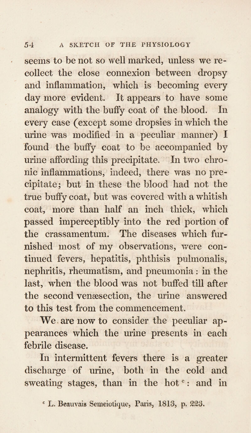 seems to be not so well marked, unless we re¬ collect the close connexion between dropsy and inflammation, which is becoming every day more evident. It appears to have some analogy with the buffy coat of the blood. In every case (except some dropsies in which the urine was modified in a peculiar manner) I found the buffy coat to be accompanied by urine affording this precipitate. In two chro¬ nic inflammations, indeed, there was no pre¬ cipitate; but in these the blood had not the true buffy coat, but was covered with a whitish coat, more than half an inch thick, which passed imperceptibly into the red portion of the crassamentum. The diseases which fur¬ nished most of my observations, were con¬ tinued fevers, hepatitis, phthisis pulmonalis, nephritis, rheumatism, and pneumonia : in the last, when the blood was not buffed till after the second venaesection, the urine answered to this test from the commencement. We, are now to consider the peculiar ap¬ pearances which the urine presents in each febrile disease. In intermittent fevers there is a greater discharge of urine, both in the cold and sweating stages, than in the hotc: and in c L. Beauvais Semeiotique, Paris, 1813, p. 223.