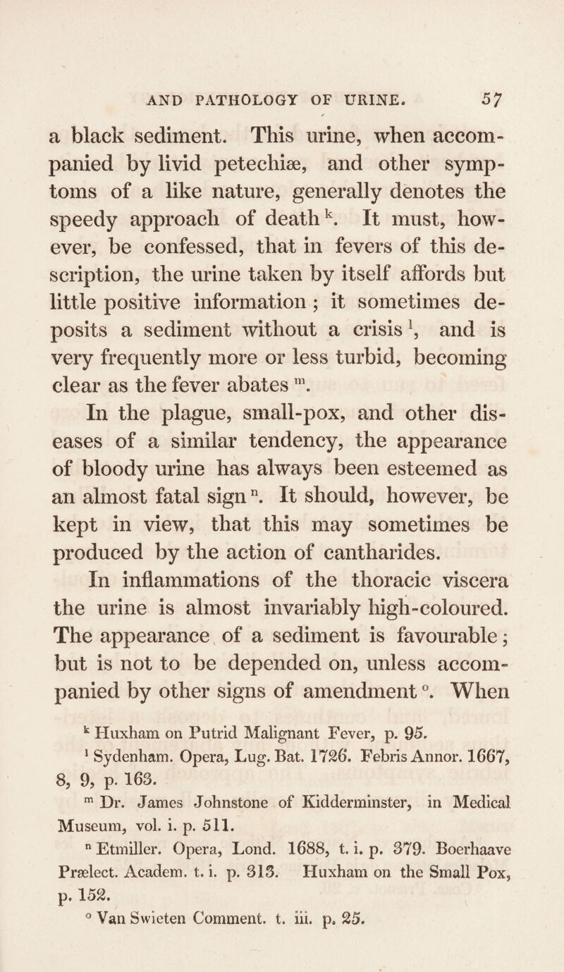 / a black sediment. This urine, when accom¬ panied by livid petechise, and other symp¬ toms of a like nature, generally denotes the speedy approach of deathk. It must, how¬ ever, be confessed, that in fevers of this de¬ scription, the urine taken by itself affords but little positive information ; it sometimes de¬ posits a sediment without a crisis !, and is very frequently more or less turbid, becoming clear as the fever abates m. In the plague, small-pox, and other dis¬ eases of a similar tendency, the appearance of bloody urine has always been esteemed as an almost fatal signn. It should, however, be kept in view, that this may sometimes be produced by the action of cantharides. In inflammations of the thoracic viscera the urine is almost invariably high-coloured. The appearance, of a sediment is favourable; but is not to be depended on, unless accom¬ panied by other signs of amendment °. When b Huxham on Putrid Malignant Fever, p. 95. 1 Sydenham. Opera, Lug. Bat. 1726. FebrisAnnor. 1667, 8, 9, p. 163. m Dr. James Johnstone of Kidderminster, in Medical Museum, vol. i. p. 511. n Etmiller. Opera, Lond. 1688, t. i. p. 379. Boerhaave Prselect. Academ. t. i. p. 313. Huxham on the Small Pox, p, 152. ° Van Swieten Comment, t. iii. p. 25.