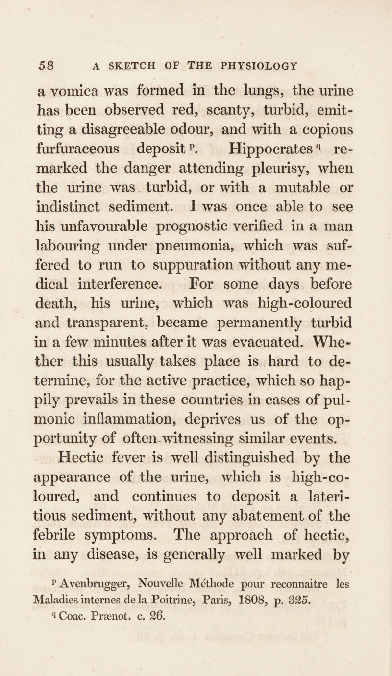 a vomica was formed in the lungs, the urine has been observed red, scanty, turbid, emit¬ ting a disagreeable odour, and with a copious furfuraceous depositp. Hippocratesq re¬ marked the danger attending pleurisy, when the urine was turbid, or with a mutable or indistinct sediment. I was once able to see his unfavourable prognostic verified in a man labouring under pneumonia, which was suf¬ fered to run to suppuration without any me¬ dical interference. For some days before death, his urine, which was high-coloured and transparent, became permanently turbid in a few minutes after it was evacuated. Whe¬ ther this usually takes place is hard to de¬ termine, for the active practice, which so hap¬ pily prevails in these countries in cases of pul¬ monic inflammation, deprives us of the op¬ portunity of oftemwitnessing similar events. Hectic fever is well distinguished by the appearance of the urine, which is high-co¬ loured, and continues to deposit a lateri- tious sediment, without any abatement of the febrile symptoms. The approach of hectic, in any disease, is generally well marked by p Avenbrugger, Nouvelle Methode pour reconnaitre les Maladies internes de la Poitrine, Paris, 1808, p. 325. q Coac. Praenot. c. 26.