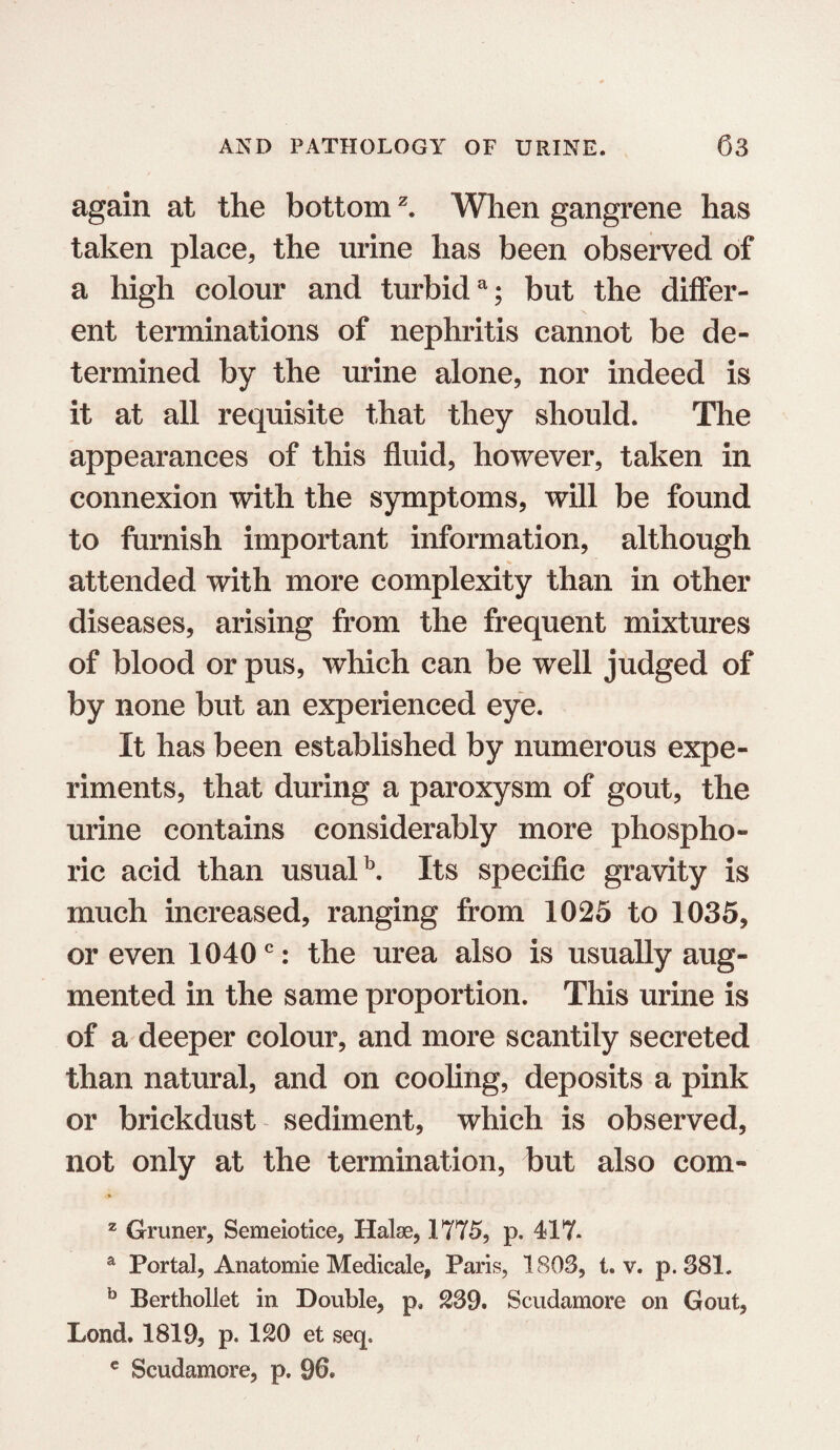 again at the bottomz. When gangrene has taken place, the urine has been observed of a high colour and turbida; but the differ- \ ent terminations of nephritis cannot be de¬ termined by the urine alone, nor indeed is it at all requisite that they should. The appearances of this fluid, however, taken in connexion with the symptoms, will be found to furnish important information, although attended with more complexity than in other diseases, arising from the frequent mixtures of blood or pus, which can be well judged of by none but an experienced eye. It has been established by numerous expe¬ riments, that during a paroxysm of gout, the urine contains considerably more phospho¬ ric acid than usualb. Its specific gravity is much increased, ranging from 1025 to 1035, or even 10400: the urea also is usually aug¬ mented in the same proportion. This urine is of a deeper colour, and more scantily secreted than natural, and on cooling, deposits a pink or brickdust sediment, which is observed, not only at the termination, but also com- z Gruner, Semeiotice, Halae, 1775, p. 417- a Portal, Anatomie Medicale, Paris, 1803, t. v. p. 381, b Berthollet in Double, p* 239. Scudamore on Gout, Lond. 1819, p. 120 et seq. c Scudamore, p. 96.