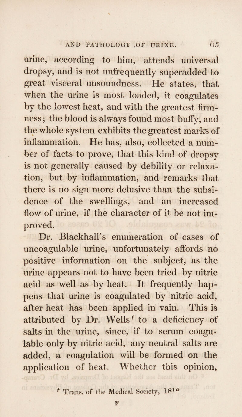 urine, according to him, attends universal dropsy, and is not unfrequently superadded to great visceral unsoundness. He states, that when the urine is most loaded, it coagulates by the lowest heat, and with the greatest firm¬ ness ; the blood is always found most bulfy, and the whole system exhibits the greatest marks of inflammation. He has, also, collected a num¬ ber of facts to prove, that this kind of dropsy is not generally caused by debility or relaxa¬ tion, but by inflammation, and remarks that there is no sign more delusive than the subsi¬ dence of the swellings, and an increased flow of urine, if the character of it be not im¬ proved. Dr. BlackhalFs enumeration of cases of uncoagulable urine, unfortunately affords no positive information on the subject, as the urine appears not to have been tried by nitric acid as well as by heat. It frequently hap¬ pens that urine is coagulated by nitric acid, after heat has been applied in vain. This is attributed by Dr. Wellsf to a deficiency of salts in the urine, since, if to serum coagu- lable only by nitric acid, any neutral salts are added, a coagulation will be formed on the application of heat. Whether this opinion, f Trans, of the Medical Society, F