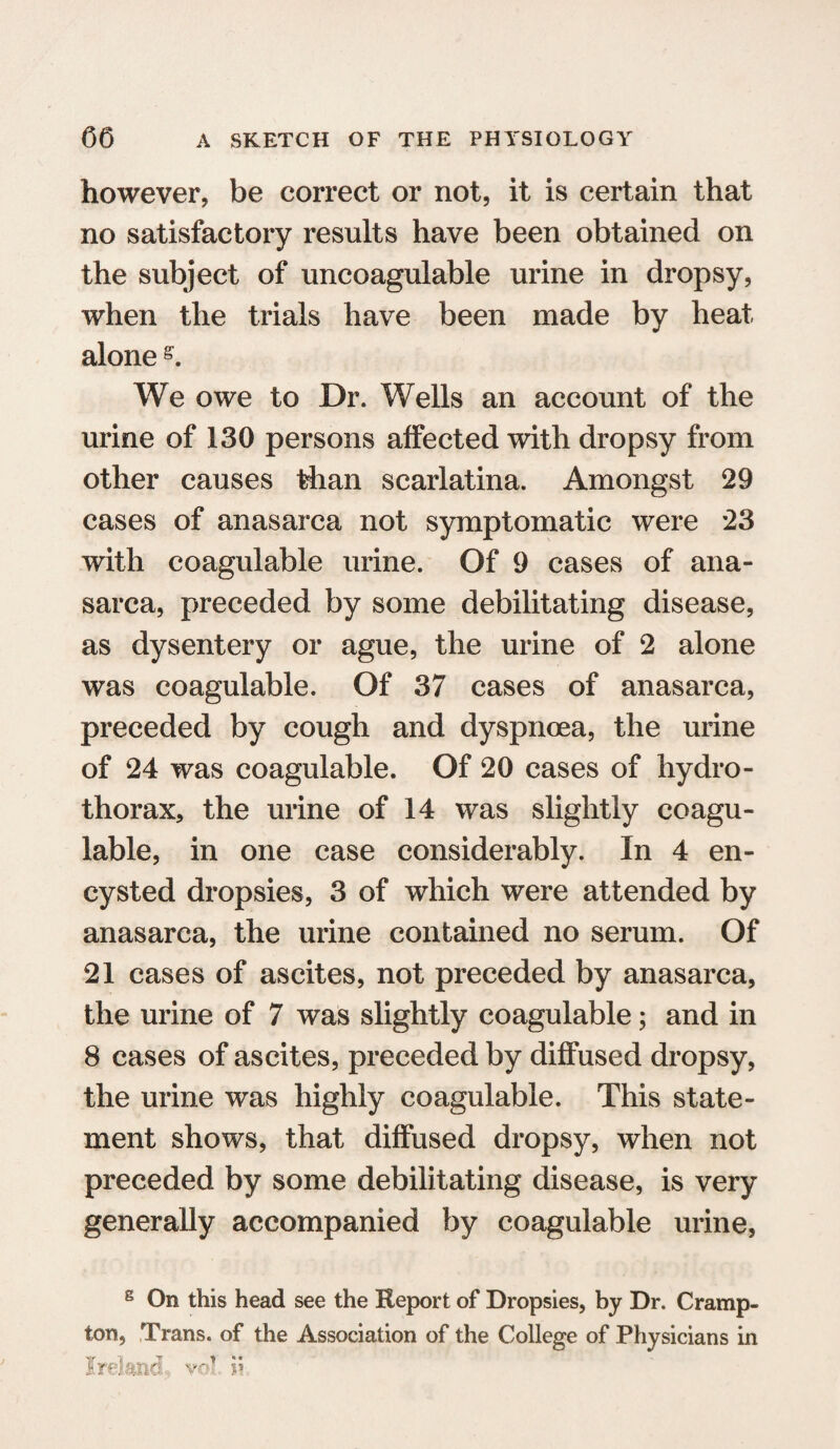 however, be correct or not, it is certain that no satisfactory results have been obtained on the subject of uncoagulable urine in dropsy, when the trials have been made by heat alone We owe to Dr. Wells an account of the urine of 130 persons affected with dropsy from other causes than scarlatina. Amongst 29 cases of anasarca not symptomatic were 23 with coagulable urine. Of 9 cases of ana¬ sarca, preceded by some debilitating disease, as dysentery or ague, the urine of 2 alone was coagulable. Of 37 cases of anasarca, preceded by cough and dyspnoea, the urine of 24 was coagulable. Of 20 cases of hydro¬ thorax, the urine of 14 was slightly coagu¬ lable, in one case considerably. In 4 en¬ cysted dropsies, 3 of which were attended by anasarca, the urine contained no serum. Of 21 cases of ascites, not preceded by anasarca, the urine of 7 was slightly coagulable; and in 8 cases of ascites, preceded by diffused dropsy, the urine was highly coagulable. This state¬ ment shows, that diffused dropsy, when not preceded by some debilitating disease, is very generally accompanied by coagulable urine, 8 On this head see the Report of Dropsies, by Dr. Cramp- ton, Trans, of the Association of the College of Physicians in Ireland vo? ii