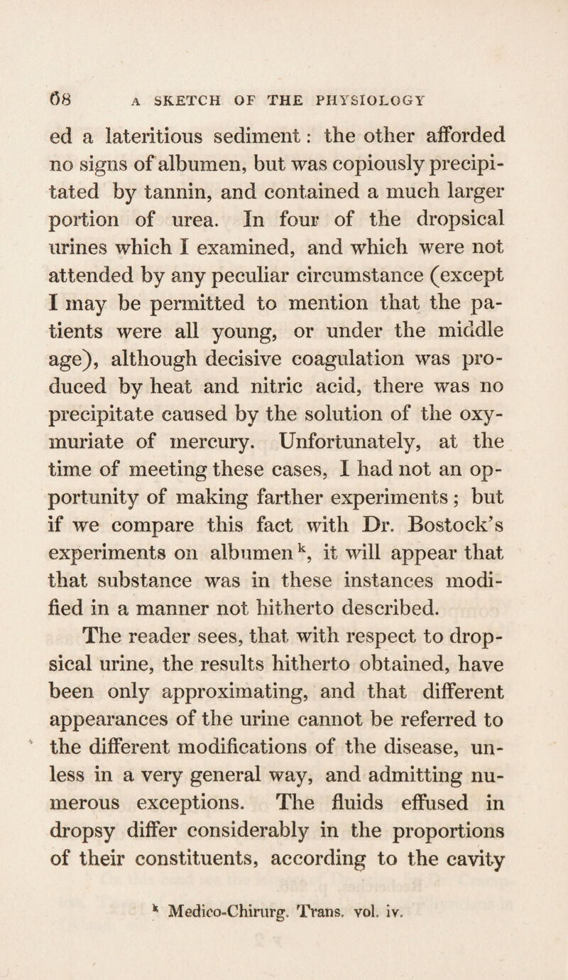 ed a Mentions sediment: the other afforded no signs of albumen, but was copiously precipi¬ tated by tannin, and contained a much larger portion of urea. In four of the dropsical urines which I examined, and which were not attended by any peculiar circumstance (except I may be permitted to mention that the pa¬ tients were all young, or under the middle age), although decisive coagulation was pro¬ duced by heat and nitric acid, there was no precipitate caused by the solution of the oxy- muriate of mercury. Unfortunately, at the time of meeting these cases, I had not an op¬ portunity of making farther experiments ; but if we compare this fact with Dr. Bostock’s experiments on albumen k, if will appear that that substance was in these instances modi¬ fied in a manner not hitherto described. The reader sees, that with respect to drop¬ sical urine, the results hitherto obtained, have been only approximating, and that different appearances of the urine cannot be referred to * the different modifications of the disease, un¬ less in a very general way, and admitting nu¬ merous exceptions. The fluids effused in dropsy differ considerably in the proportions of their constituents, according to the cavity * MedicoChirurg. Trans. voL iv.