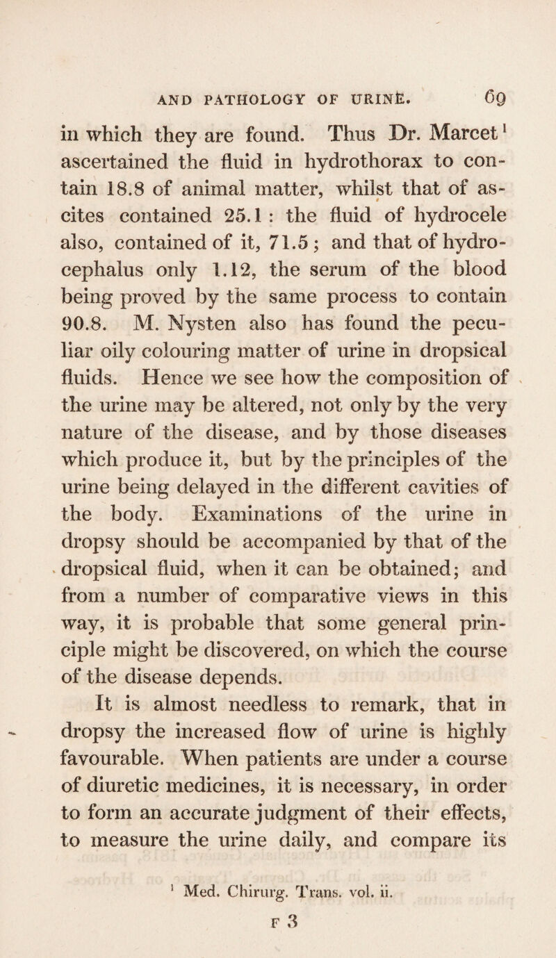 in which they are found. Thus Dr. Marcet1 ascertained the fluid in hydrothorax to con¬ tain 18.8 of animal matter, whilst that of as- # cites contained 25.1 : the fluid of hydrocele also, contained of it, 71.5 ; and that of hydro¬ cephalus only 1.12, the serum of the blood being proved by the same process to contain 90.8. M. Nysten also has found the pecu¬ liar oily colouring matter of urine in dropsical fluids. Hence we see how the composition of the urine may be altered, not only by the very nature of the disease, and by those diseases which produce it, but by the principles of the urine being delayed in the different cavities of the body. Examinations of the urine in dropsy should be accompanied by that of the dropsical fluid, when it can be obtained; and from a number of comparative views in this way, it is probable that some general prin¬ ciple might be discovered, on which the course of the disease depends. It is almost needless to remark, that in dropsy the increased flow of urine is highly favourable. When patients are under a course of diuretic medicines, it is necessary, in order to form an accurate judgment of their effects, to measure the urine daily, and compare its 1 Med. Chirurg. Trans, vol. ii.