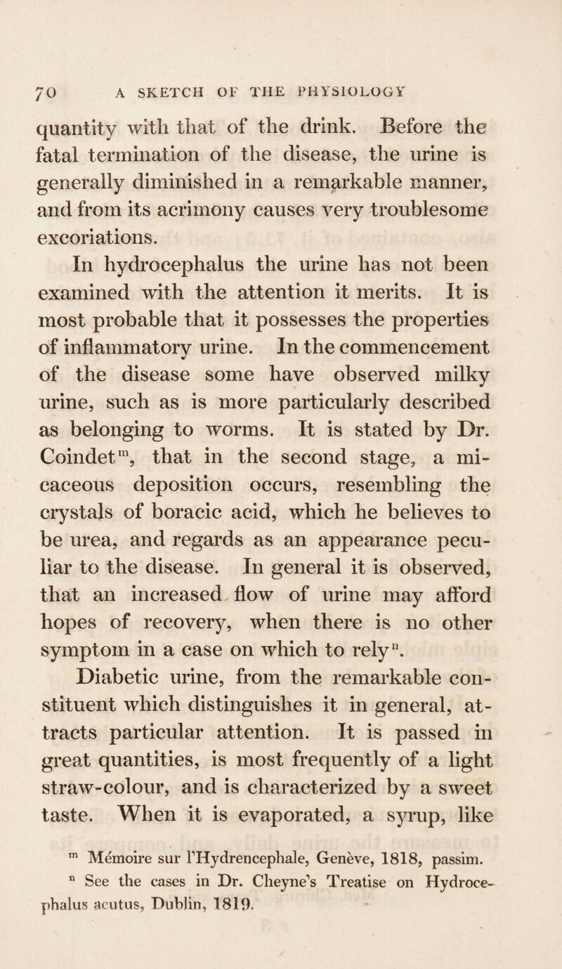 quantity with that of the drink. Before the fatal termination of the disease, the urine is generally diminished in a remarkable manner, and from its acrimony causes very troublesome excoriations. In hydrocephalus the urine has not been examined with the attention it merits. It is most probable that it possesses the properties of inflammatory urine. In the commencement of the disease some have observed milky urine, such as is more particularly described as belonging to worms. It is stated by Dr. Coindetm, that in the second stage, a mi¬ caceous deposition occurs, resembling the crystals of boracic acid, which he believes to be urea, and regards as an appearance pecu¬ liar to the disease. In general it is observed, that an increased flow of urine may afford hopes of recovery, when there is no other symptom in a case on which to rely11. Diabetic urine, from the remarkable con¬ stituent which distinguishes it in general, at¬ tracts particular attention. It is passed in great quantities, is most frequently of a light straw-colour, and is characterized by a sweet taste. When it is evaporated, a syrup, like m Memoire sur PHydrencephale, Geneve, 1818, passim. n See the cases in Dr. Cheyne’s Treatise on Hydroce¬ phalus acutus, Dublin, 1819.