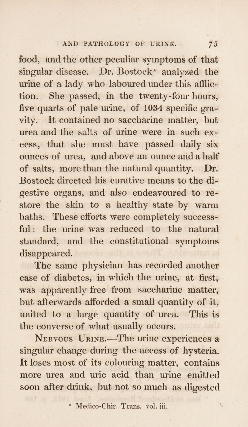 food, and the other peculiar symptoms of that singular disease. Dr. Bostockx analyzed the urine of a lady who laboured under this afflic¬ tion. She passed, in the twenty-four hours, five quarts of pale urine, of 1034 specific gra¬ vity. It contained no saccharine matter, but urea and the salts of urine were in such ex¬ cess, that she must have passed daily six ounces of urea, and above an ounce and a half of salts, more than the natural quantity. Dr. Bostock directed his curative means to the di¬ gestive organs, and also endeavoured to re¬ store the skin to a healthy state by warm baths. These efforts were completely success¬ ful : the urine was reduced to the natural standard, and the constitutional symptoms disappeared. The same physician has recorded another case of diabetes, in which the urine, at first, was apparently free from saccharine matter, but afterwards afforded a small quantity of it, united to a large quantity of urea. This is the converse of what usually occurs. Nervous Urine.—The urine experiences a singular change during the access of hysteria. It loses most of its colouring matter, contains more urea and uric acid than urine emitted soon after drink, but not so much as digested * Medico-Chir. Trans, vol. iii.