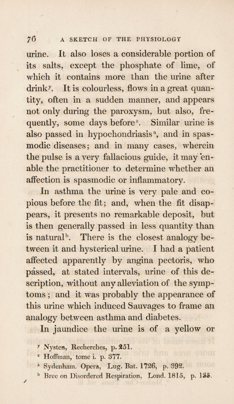 urine. It also loses a considerable portion of its salts, except the phosphate of lime, of which it contains more than the urine after drinky. It is colourless, flows in a great quan¬ tity, often in a sudden manner, and appears not only during the paroxysm, but also, fre¬ quently, some days before2. Similar urine is also passed in hypochondriasis3, and in spas¬ modic diseases; and in many cases, wherein the pulse is a very fallacious guide, it may en¬ able the practitioner to determine whether an affection is spasmodic or inflammatory. In asthma the urine is very pale and co¬ pious before the fit; and, when the fit disap¬ pears, it presents no remarkable deposit, but is then generally passed in less quantity than is naturaP. There is the closest analogy be¬ tween it and hysterical urine. I had a patient affected apparently by angina pectoris, who passed, at stated intervals, urine of this de¬ scription, without any alleviation of the symp¬ toms ; and it was probably the appearance of this urine which induced Sauvages to frame an analogy between asthma and diabetes. In jaundice the urine is of a yellow or y Nysten, Recherches, p. 251. z Hoffman, tome i. p. 377. a Sydenham. Opera, Lug. Bat. 1726, p. 392.