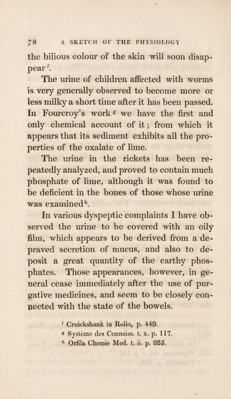 the bilious colour of the skin will soon disap¬ pear f. The urine of children affected with worms is very generally observed to become more or less milky a short time after it has been passed. In Fourcroy’s workg we have the first and only chemical account of it; from which it appears that its sediment exhibits all the pro¬ perties of the oxalate of lime. The urine in the rickets has been re¬ peatedly analyzed, and proved to contain much phosphate of lime, although it was found to be deficient in the bones of those whose urine was examined11. In various dyspeptic complaints I have ob¬ served the urine to be covered with an oily film, which appears to be derived from a de¬ praved secretion of mucus, and also to de¬ posit a great quantity of the earthy phos¬ phates. Those appearances, however, in ge¬ neral cease immediately after the use of pur¬ gative medicines, and seem to be closely con¬ nected with the state of the bowels. f Cruickshank in Rollo, p. 449. s Systeme des Connaiss. t. x. p. 117. h Orfila Chemie Med. t. ii. p. 335.