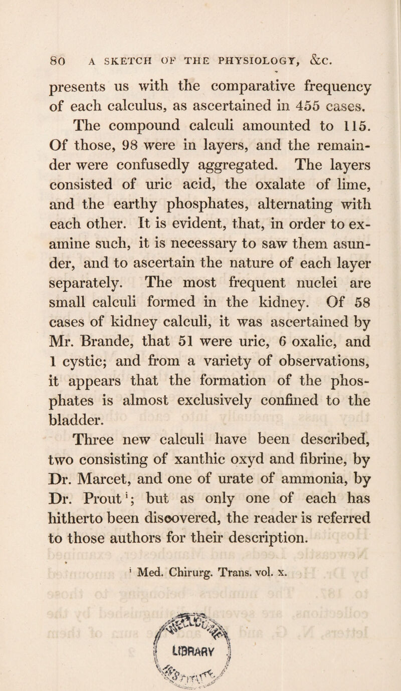 presents us with the comparative frequency of each calculus, as ascertained in 455 cases. The compound calculi amounted to 115. Of those, 98 were in layers, and the remain¬ der were confusedly aggregated. The layers consisted of uric acid, the oxalate of lime, and the earthy phosphates, alternating with each other. It is evident, that, in order to ex¬ amine such, it is necessary to saw them asun¬ der, and to ascertain the nature of each layer separately. The most frequent nuclei are small calculi formed in the kidney. Of 58 cases of kidney calculi, it was ascertained by Mr. Braude, that 51 were uric, 6 oxalic, and 1 cystic; and from a variety of observations, it appears that the formation of the phos¬ phates is almost exclusively confined to the bladder. Three new calculi have been described, two consisting of xanthic oxyd and fibrine, by Dr. Marcet, and one of urate of ammonia, by Dr. Prout1; but as only one of each has hitherto been discovered, the reader is referred to those authors for their description.