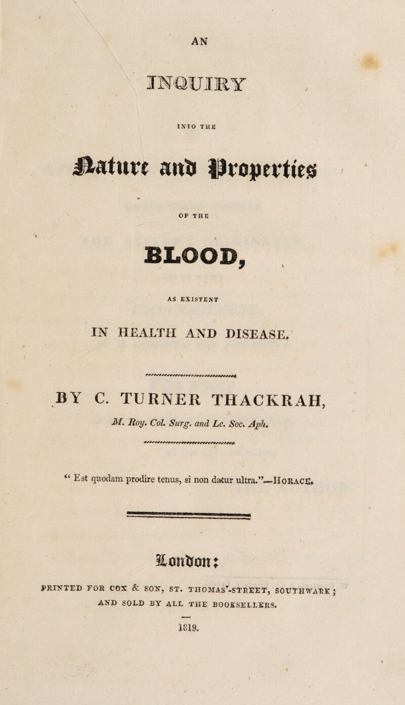 AN INTO THE mature anti Properties OF THE t BLOOD, AS EXISTENT IN HEALTH AND DISEASE. BY C. TURNER THACKRAH, M. Roy. Col. Surg. and Lc. Soc. Ayh. “ Est quod am prodire terms, si non datur ultra.”—HORACE* Volition j PRINTED FOR COX & SOX, ST. TIIOMAS’-STREET, SOUTHWARK * AND SOLD BY ALL THE BOOKSELLERS. 1819, 4